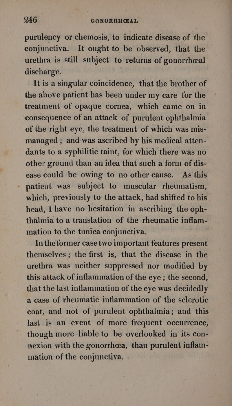 946 GONORRHCEAL purulency or chemosis, to indicate disease of the conjunctiva. It ought to be observed, that the urethra is still subject to returns of gonorrheal discharge. It is a singular coincidence, that the brother of the above patient has been under my care for the treatment of opaque cornea, which came on in consequence of an attack of purulent ophthalmia of the right eye, the treatment of which was mis- managed ; and was ascribed by his medical atten- dants to a syphilitic taint, for which there was no other ground than an idea that such a form of dis- ease could be owing to no other cause. As this * patient was subject to muscular rheumatism, which, previously to the attack, had shifted to his’ head, I have no hesitation in ascribing the oph- thalmia to a translation of the rheumatic inflam- mation to the tunica conjunctiva. In the former case two important features present themselves; the first is, that the disease in the urethra was neither suppressed nor modified by this attack of inflammation of the eye ; the second, that the last inflammation of the eye was decidedly a case of rheumatic inflammation of the sclerotic coat, and not of purulent ophthalmia; and this last is an event of more frequent occurrence, though more liable to be overlooked in its con- nexion with the gonorrhea, than purulent inflain- mation of the conjunctiva.