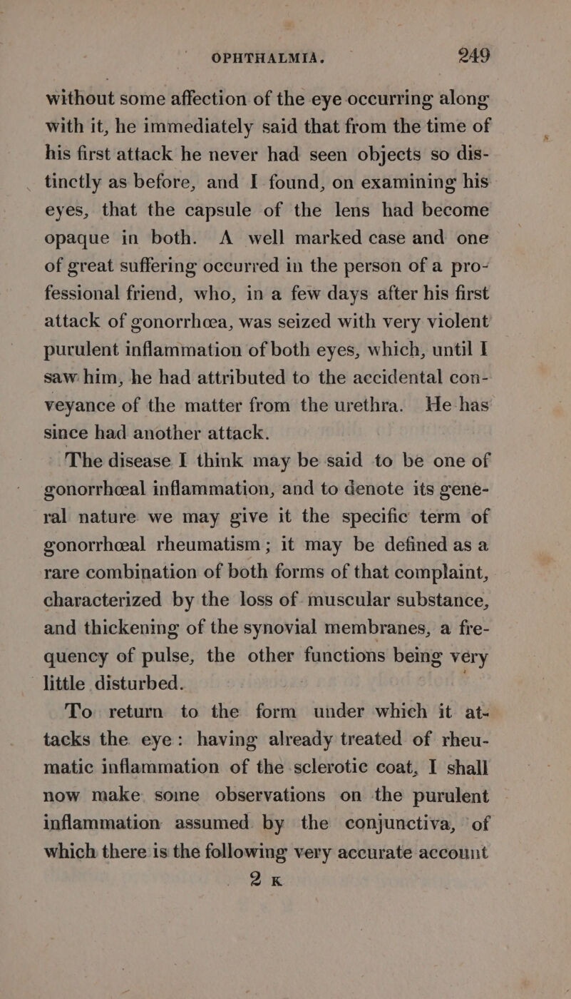 without some affection of the eye occurring along with it, he immediately said that from the time of his first attack he never had seen objects so dis- _ tinctly as before, and I found, on examining his eyes, that the capsule of the lens had become opaque in both. A well marked case and one of great suffering occurred in the person of a pro- fessional friend, who, in a few days after his first attack of gonorrhoea, was seized with very violent purulent inflammation of both eyes, which, until | saw him, he had attributed to the accidental con- veyance of the matter from the urethra. He has since had another attack. The disease I think may be said to be one of gonorrheeal inflammation, and to denote its gene- ral nature. we may give it the specific term of gonorrhceal rheumatism ; it may be defined as a rare combination of both forms of that complaint, characterized by the loss of muscular substance, and thickening of the synovial membranes, a fre- quency of pulse, the other functions being very -jittle disturbed. . To return to the form under which it at- tacks the eye: having already treated of rheu- matic inflammation of the sclerotic coat, I shall now make some observations on the purulent inflammation assumed by the conjunctiva, ’ of which there is the following very accurate account 2K