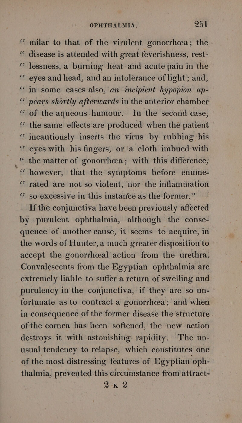 * nn milar to that of the virulent gonorrhoea; the disease is attended with great feverishness, rest- lessness, a burning heat and acute pain in the eyes and head, and an intolerance of light ; and; m some cases also, an incipient hypopion ap- pears shortly afterwards in the anterior chamber “ of the aqueous humour. In the second case, « the same effects are produced when the patient incautiously inserts the virus by rubbing his “ eyes with his fingers, or a cloth imbued with © the matter of gonorrhoea; with this difference, “© however, that the symptoms before enume- “ vated are not so violent, nor the inflammation “* so excessive in this instance as the former.” If the conjunctiva have been previously affected by purulent ophthalmia, although the conse- quence of another cause, it seems to acquire, in the words of Hunter, a much greater disposition to accept the gonorrhoeal action from the urethra. Convalescents from the Egyptian ophthalmia are extremely liable to suffer a return of swelling and - purulency in the conjunctiva, if they are so un- fortunate as to contract a gonorrhoea; and when in consequence of the former disease the structure of the cornea has been softened, the new action destroys it with astonishing rapidity. The un- usual tendency to relapse, which constitutes one of the most distressing features of Egyptian ‘oph- thalmia, prevented this circumstance from attract- 2K 2