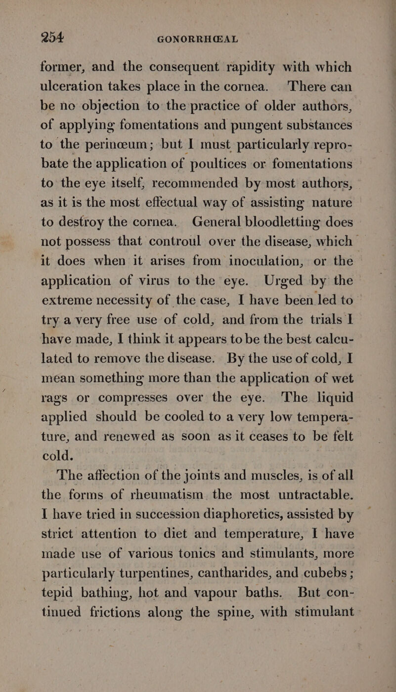 former, and the consequent rapidity with which ulceration takes place in the cornea. There can be ne objection to the practice of older authors, of applying fomentations and pungent substances to the perinceum; but I must particularly repro- bate the application of poultices or fomentations to the eye itself, recommended by most authors, | as it is the most effectual way of assisting nature to destroy the cornea. General bloodletting does not possess that controul over the disease, which — it does when it arises from inoculation, or the application of virus to the eye. Urged by the extreme necessity of the case, I have been led to try a very free use of cold, and from the trials I have made, I think it appears to be the best calcu- lated to remove the disease. By the use of cold, I mean something more than the application of wet rags or compresses over the eye. The liquid applied should be cooled to a very low tempera- ture, and renewed as soon as it ceases to be felt cold. ) The affection of the joints and muscles, is of all the forms of rheumatism. the most untractable. I have tried in succession diaphoretics, assisted by strict attention to diet and temperature, I have made use of various tonics and stimulants, more particularly turpentines, cantharides, and cubebs ; tepid bathing, hot and vapour baths. But con- tinued frictions along the spine, with stimulant -