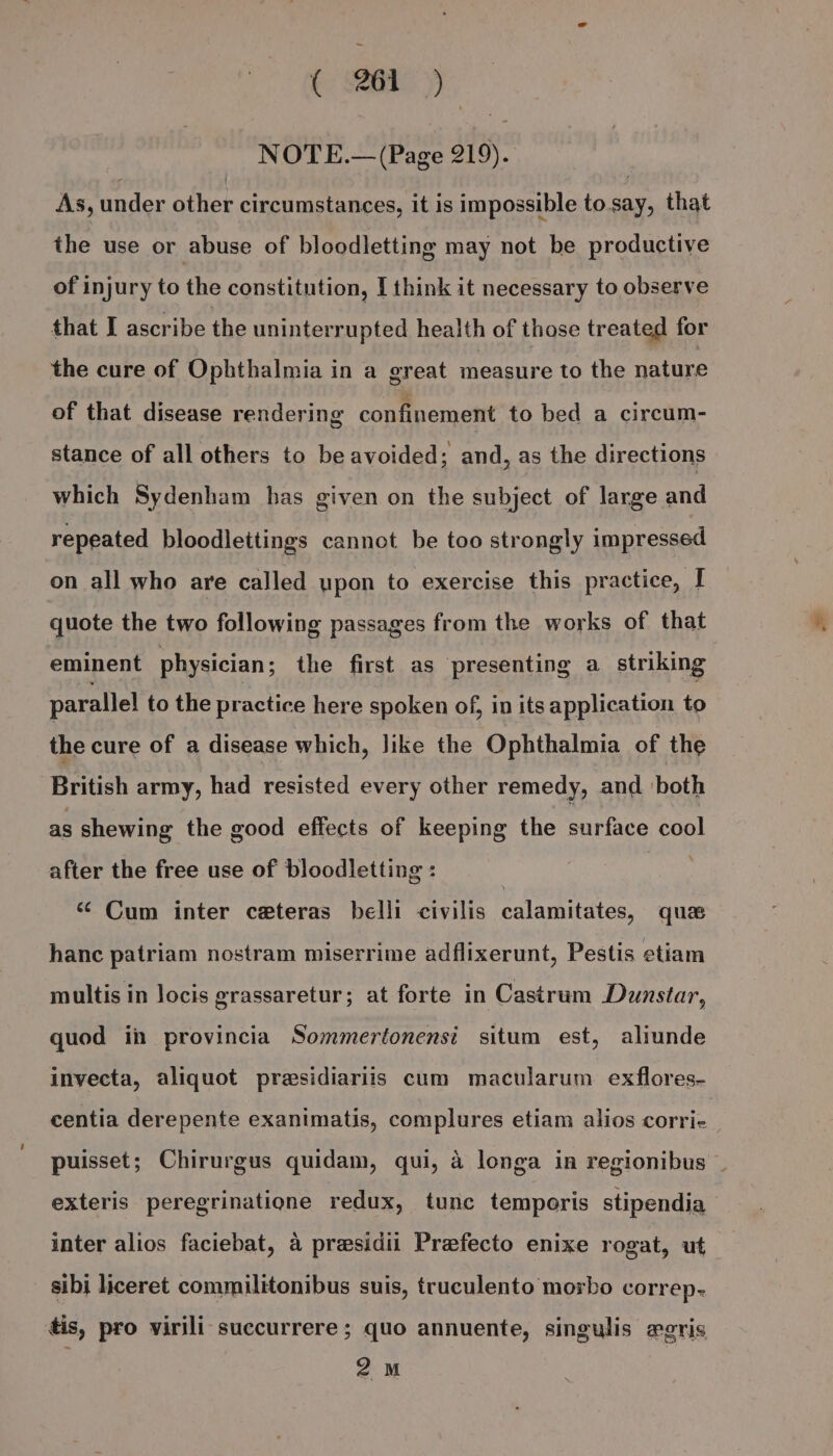 NOTE.— (Page 219). As, under other circumstances, it is impossible to.say, that the use or abuse of bloodletting may not be productive of injury to the constitution, I think it necessary to observe that I ascribe the uninterrupted health of those treated for the cure of Ophthalmia in a great measure to the nature of that disease rendering confinement to bed a circum- stance of all others to be avoided; and, as the directions which Sydenham has given on the subject of large and repeated bloodlettings cannot be too strongly impressed on all who are called upon to exercise this practice, I quote the two following passages from the works of that eminent physician; the first as presenting a striking parallel to the practice here spoken of, in its application to the cure of a disease which, Jike the Ophthalmia of the British army, had resisted every other remedy, and both as shewing the good effects of keeping the surface cool after the free use of bloodletting : “ Cum inter ceteras belli civilis calamitates, ques hanc patriam nostram miserrime adflixerunt, Pestis etiam multis in locis grassaretur; at forte in Castrum Dunstar, quod in provincia Sommertonensi situm est, aliunde inyecta, aliquot presidiariis cum macularum exflores- centia derepente exanimatis, complures etiam alios corrie puisset; Chirurgus quidam, qui, 4 longa in regionibus exteris peregrinatione redux, tunc temporis stipendia inter alios faciebat, a presidii Prefecto enixe rogat, ut sibj liceret commilitonibus suis, truculento morbo correp- tis, pro virili succurrere; quo annuente, singulis egris 2M