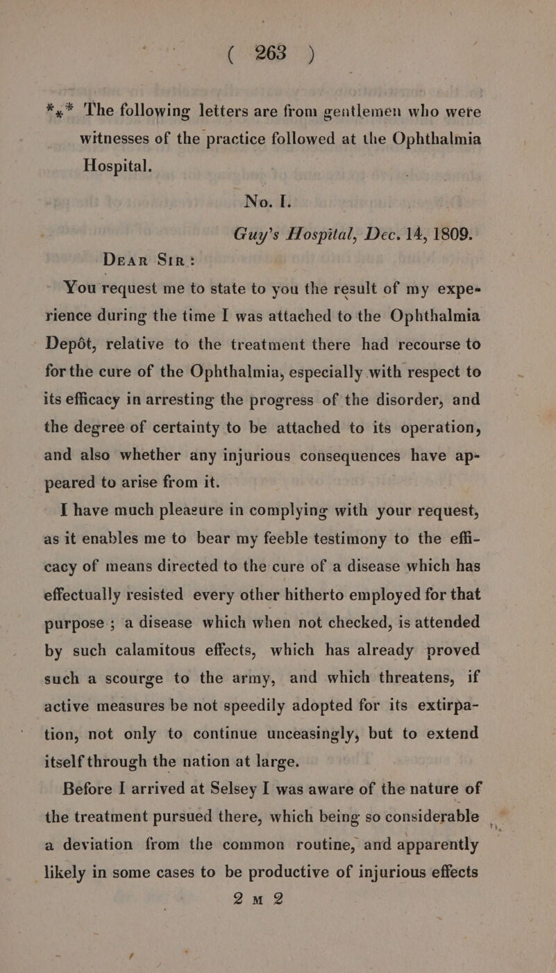 *,* The following letters are from gentlemen who were witnesses of the practice followed at the Ophthalmia Hospital. No. I. | | Guy’s Hospital, Dec. 14, 1809. Dear Sir: You request me to state to you the result of my expe- rience during the time I was attached to the Ophthalmia Depét, relative to the treatment there had recourse to for the cure of the Ophthalmia, especially with respect to its efficacy in arresting the progress of the disorder, and the degree of certainty to be attached to its operation, and also whether any injurious consequences have ap- peared to arise from it. . I have much pleagure in complying with your request, as it enables me to bear my feeble testimony to the effi- cacy of means directed to the cure of a disease which has effectually resisted every other hitherto employed for that purpose ; a disease which when not checked, is attended by such calamitous effects, which has already proved such a scourge to the army, and which threatens, if active measures be not speedily adopted for its extirpa- tion, not only to continue unceasingly, but to extend itself through the nation at large. Before I arrived at Selsey I was aware of the nature of the treatment pursued there, which being so considerable a deviation from the common routine, and apparently _likely in some cases to be productive of injurious effects 2m 2