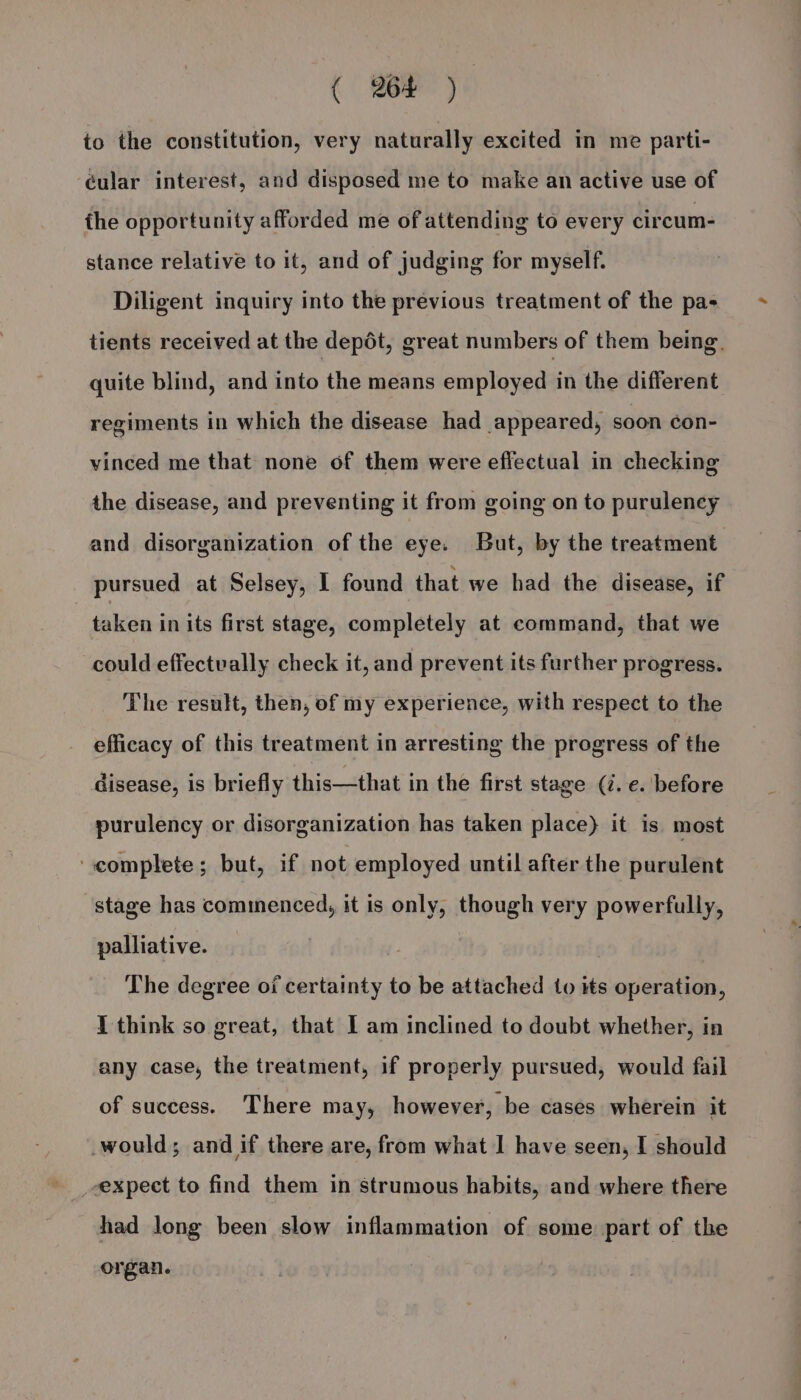 ( 964 ) to the constitution, very naturally excited in me parti- cular interest, and disposed me to make an active use of the opportunity afforded me of attending to every circum- stance relative to it, and of judging for myself. Diligent inquiry into the previous treatment of the pa- tients received at the depot, great numbers of them being. quite blind, and into the means employed in the different regiments in which the disease had appeared, soon ¢on- vinced me that none of them were effectual in checking the disease, and preventing it from going on to purulency and disorganization of the eye. But, by the treatment pursued at Selsey, I found that we had the disease, if taken in its first stage, completely at command, that we could effectvally check it, and prevent its further progress. The result, then, of my experience, with respect to the efficacy of this treatment in arresting the progress of the Gisease, is briefly this—that in the first stage (i.e. before purulency or disorganization has taken place) it is most complete; but, if not employed until after the purulent stage has commenced, it is only, though very powerfully, palliative. The degree of certainty to be attached to its operation, 1 think so great, that 1 am inclined to doubt whether, in any case, the treatment, if properly pursued, would fail of success. There may, however, be cases wherein it would; and if there are, from what I have seen, I should expect to find them in strumous habits, and where there had long been slow inflammation of some part of the organ.