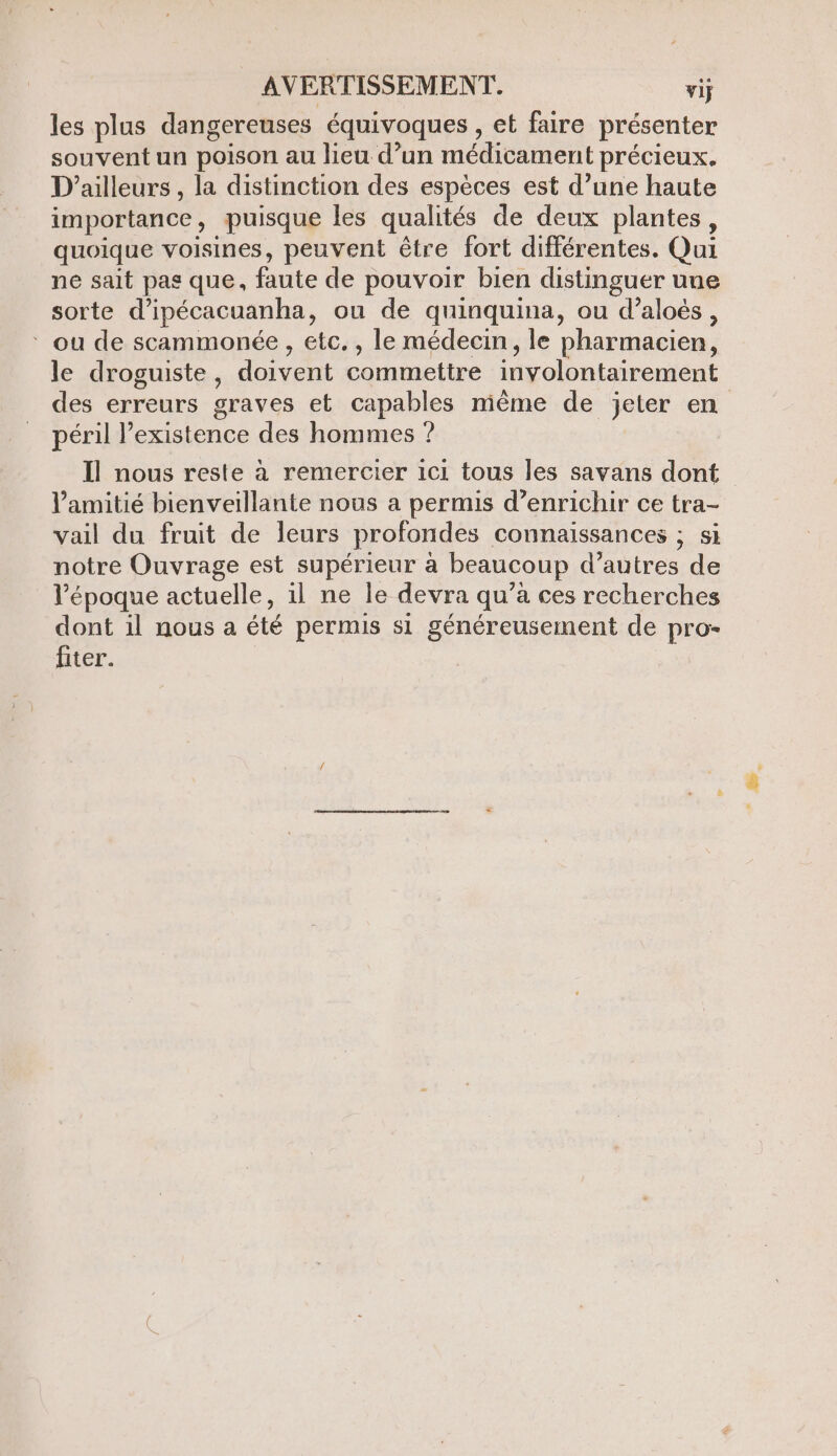 les plus dangereuses équivoques , et faire présenter souvent un poison au lieu d’un médicament précieux. D'ailleurs , la distinction des espèces est d’une haute importance, puisque les qualités de deux plantes, quoique voisines, peuvent être fort différentes. Qui ne sait pas que, faute de pouvoir bien distinguer une sorte d’ipécacuanha, ou de quinquina, ou d’aloës, ‘ ou de scammonée , etc. , le médecin, le pharmacien, le droguiste, doivent commettre involontairement des erreurs graves et capables même de jeter en péril existence des hommes ? Ïl nous reste à remercier ici tous les savans dont l'amitié bienveillante nous a permis d’enrichir ce tra- vail du fruit de leurs profondes connaissances ; si notre Ouvrage est supérieur à beaucoup d’autres de l’époque actuelle, 1l ne le devra qu’à ces recherches dont il nous a été permis si généreusement de pro- fiter.