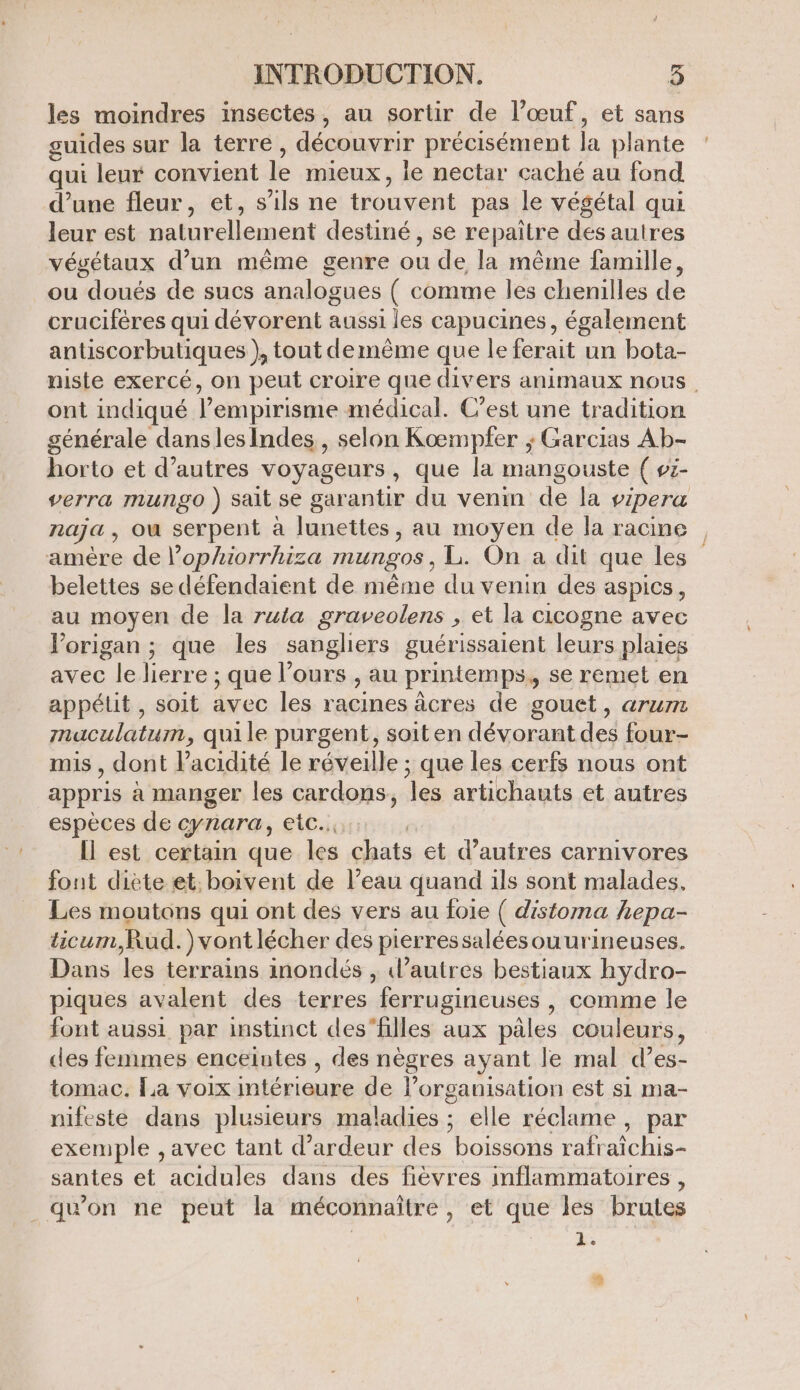 les moindres insectes, au sortir de l’œuf, et sans guides sur la terre, découvrir précisément la plante qui leur convient le mieux, le nectar caché au fond d’une fleur, et, s'ils ne trouvent pas le végétal qui leur est naturellement destiné , se repaitre des autres végétaux d’un même genre ou de la même famille, ou doués de sucs analogues ( comme les chenilles de cruciféres qui dévorent aussi les capucines, également antiscorbutiques } tout demême que le ferait un bota- niste exercé, on peut croire que divers animaux nous. ont indiqué V empirisme médical. C’est une tradition générale danslesindes, selon Koœmpfer ; Garcias Ab- horto et d’autres voyageurs, que la mangouste ( vz- verra mungo ) sait se garantir du venin de Îa vipera naja , où serpent à lunettes, au moyen de la racine amère de l’ophiorrhiza MUNEOS L. On a dit que les belettes se défendaient de même du venin des aspics, au moyen de la ruta graveolens , et la cicogne avec lorigan ; que les sangliers guérissaient leurs plaies avec le lierre ; que l'ours , au printemps, se remet en appétit , soit avec les racines âcres de gouet, ATUIT maculatum, quile purgent, soit en dévorant des four- mis , dont Vacidité le réveille ; que les cerfs nous ont appris à manger les cardons, es artichauts et autres espèces de cynara, etc... | Il est certain que les chats et d’autres carnivores font diète et; boivent de l’eau quand ils sont malades, Les moutons qui ont des vers au foie ( distoma hepa- ticum,Rud.)vontlécher des pierres saléesouurineuses. Dans les terrains inondés ; autres bestiaux hydro- piques avalent des terres ferrugineuses , comme le font aussi par instinct des‘filles aux pâles couleurs, des femmes enceintes , des nègres ayant le mal d’es- tomac. La voix intérieure de l’organisation est si ma- nifeste dans plusieurs maladies ; elle réclame, par exemple , avec tant d’ardeur des boissons rafraîchis- santes et acidules dans des fièvres inflammatoires , _quon ne peut la méconnaïtre, et que les brutes * #