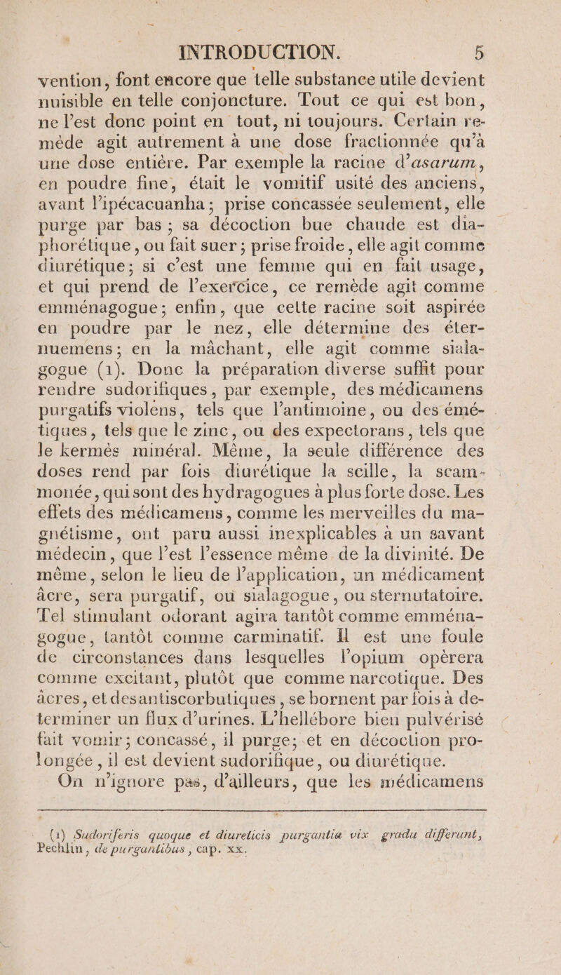 vention, font encore que telle substance utile devient rninble en telle conjoncture. Tout ce qui est bon, ne l’est donc point en tout, n1 toujours. Certain re- mède agit autrement à une dose fractionnée qu’à une dose entière. Par exemple la racine d° asarurm, en poudre fine, était le vomitif usité des anciens, avant l’ipécacuanha ; prise concassée seulement, elle purge par bas; sa décoction bue chande est dia- phorélique , ou fait suer ; prise froide , elle agit comme diurétique; si c’est une femme qui en fail usage, et qui prend de l'exercice, ce remède agit comme emménagogue; enfin, que celte racine soit aspirée en poudre par le nez, elle détermine des éter- nuemens; en Ja mächant, elle agit comme siaia- gogue (1). Donc la préparation diverse sufht pour rendre sudorifiques, par exemple, des médicamens purgatifs violens, tels que l’antimoine, ou des émé- : tiques , tels que le zinc, ou des expectorans , tels que le kermés minéral. Même , la seule différence des doses rend par fois diurétique la scille, la scam- monée, quisont des hydragogues à plus forte dose. Les effets des mécdicamens , comme les merveilles du ma- gnétisme, ont paru aussi inexplicables à un savant médecin, que l’est l’essence même de la divinité. De mème , selon le lieu de l'application, un médicament âcre, sera purgatif, où sialagogue , ou sternutatoire. el stimulant odorant agira tantôt comme emméra- sogue, tantôt comme carminatif. Il est une foule de circonstances dans lesquelles l’opium opèrera comme excitant, plutôt que comme narcotique. Des àcres ,etdesantiscorbutiques , se bornent par fois à de- terminer un flux d’urines. L” hellébore bien pulvérisé fait vomir; concassé, il purge; et en décoclion pro- longée, il est devient sudorilique ou diurétique. On n’ignore pas, d’ailleurs, que les médicamens {1) Sudoriferis quoque et diureticis purgantiæ vix gradu differunt, Pec hlin, de purgantibus , cap. xx.
