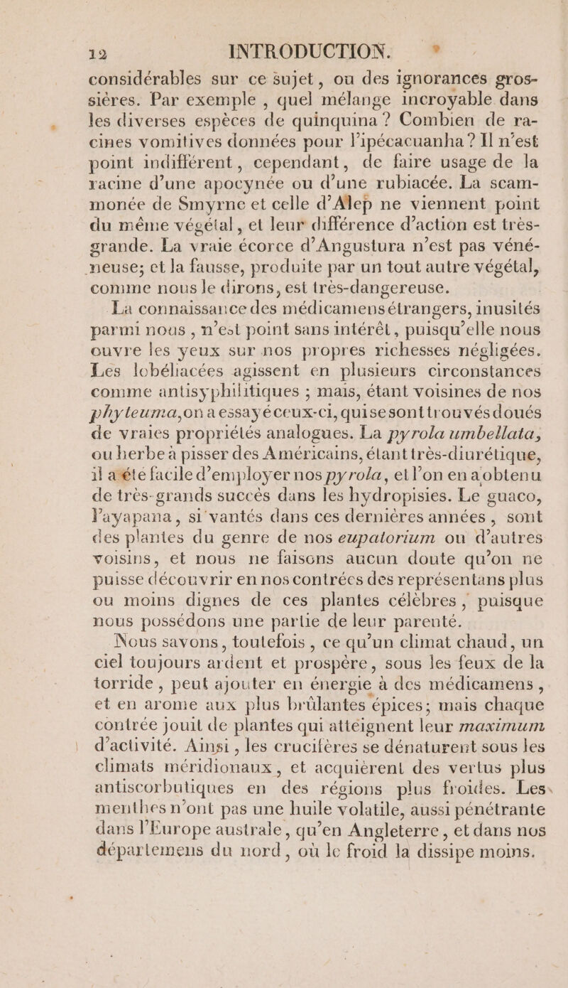 considérables sur ce sujet, ou des ignorances gros- sières. Par exemple , quel mélange incroyable dans les diverses espèces de quinquina ? Combien de ra- cines vomitives données pour l’ipécacuanha ? Il n’est point indifférent , cependant , de faire usage de la racine d’une apocynée ou d’une rubiacée. La scam- monée de Smyrne et celle d'Alep ne viennent point du même végétal, et leur différence d’action est tres- grande. La vraie écorce d’Angustura n’est pas véné- neuse; et la fausse, produite par un tout autre végétal, comme nous le dirons, est très-dangereuse. La connaissance des médicamens étrangers, inusités parmi nous , n'est point sans intérêt, puisqu'elle nous ouvre les veux sur nos propres richesses négligées. Les lobéliacées agissent en plusieurs circonstances comme antisy philitiques ; mais, étant Voisines de nos phyteuma,ona essay éceux-ci, quisesonttrouvés doués de vraies propriétés analogues. La pyrola umbellata, ou herbe à pisser des Américains, élanttrès-diurétique, il aéte facile d” employ ce nos pyrola, el l’on enaobtenu de très-grands succès dans les hydropisies. Le guaco, layapana, si vantés dans ces dernières années, sont des plantes du genre de nos ewpalorium ou d’autres voisins, et nous ne faisons aucun doute qu’on ne puisse découvrir en nos contrées des représentans plus ou moins dignes de ces plantes célèbres, puisque nous possédons une partie de leur parenté. Nous savons, toutefois , ce qu’un climat chaud, un ciel toujours ardent et pr ospére , sous les feux de la torride , peut ajouter en énergie à des médicamens, et en Are aux plus brülantes épices; mais chaque contrée Jouit de plantes qui attéignent leur MAXLNUIN d'activité. Ainsi , les crucifères se dénaturent sous les climats méridionaux , et acquieren! des vertus plus antisC orbutiques en des régions plus froides. Les: menthes n’ont pas une huile volatile, aussi pénétrante dans l’Europe australe ; qu ‘en Angleterre , et dans nos départemens du nord, où le froid la dissipe moins.