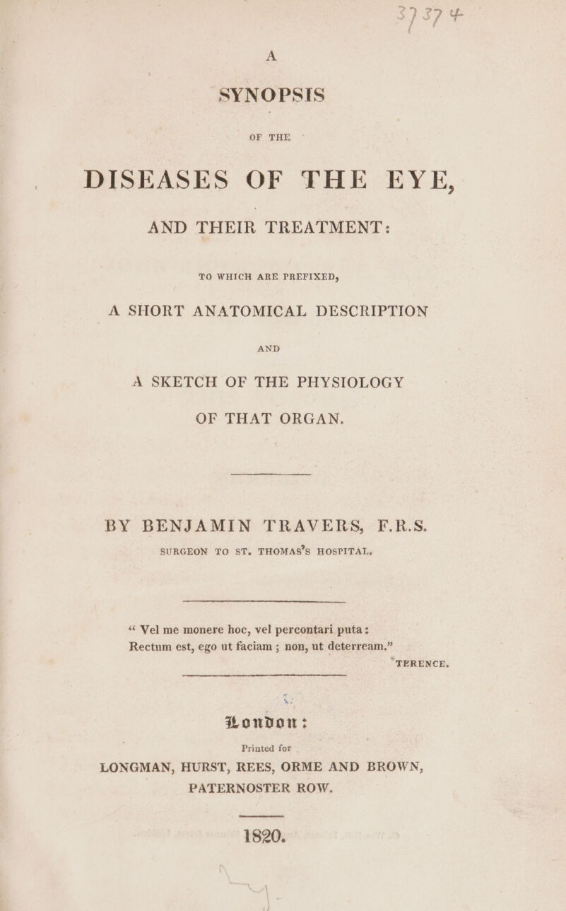 } Pa OF UTBB DISEASES OF THE EYE, AND THEIR TREATMENT: TO WHICH ARE PREFIXED, A SHORT ANATOMICAL DESCRIPTION AND A SKETCH OF THE PHYSIOLOGY OF THAT ORGAN, BY BENJAMIN TRAVERS, F.R.S. SURGEON TO ST. THOMAS’S HOSPITAL, “Vel me monere hoc, vel percontari puta; Rectum est, ego ut faciam ; non, ut deterream.” “TERENCE. Hondo: Printed for LONGMAN, HURST, REES, ORME AND BROWN, PATERNOSTER ROW. 1820.