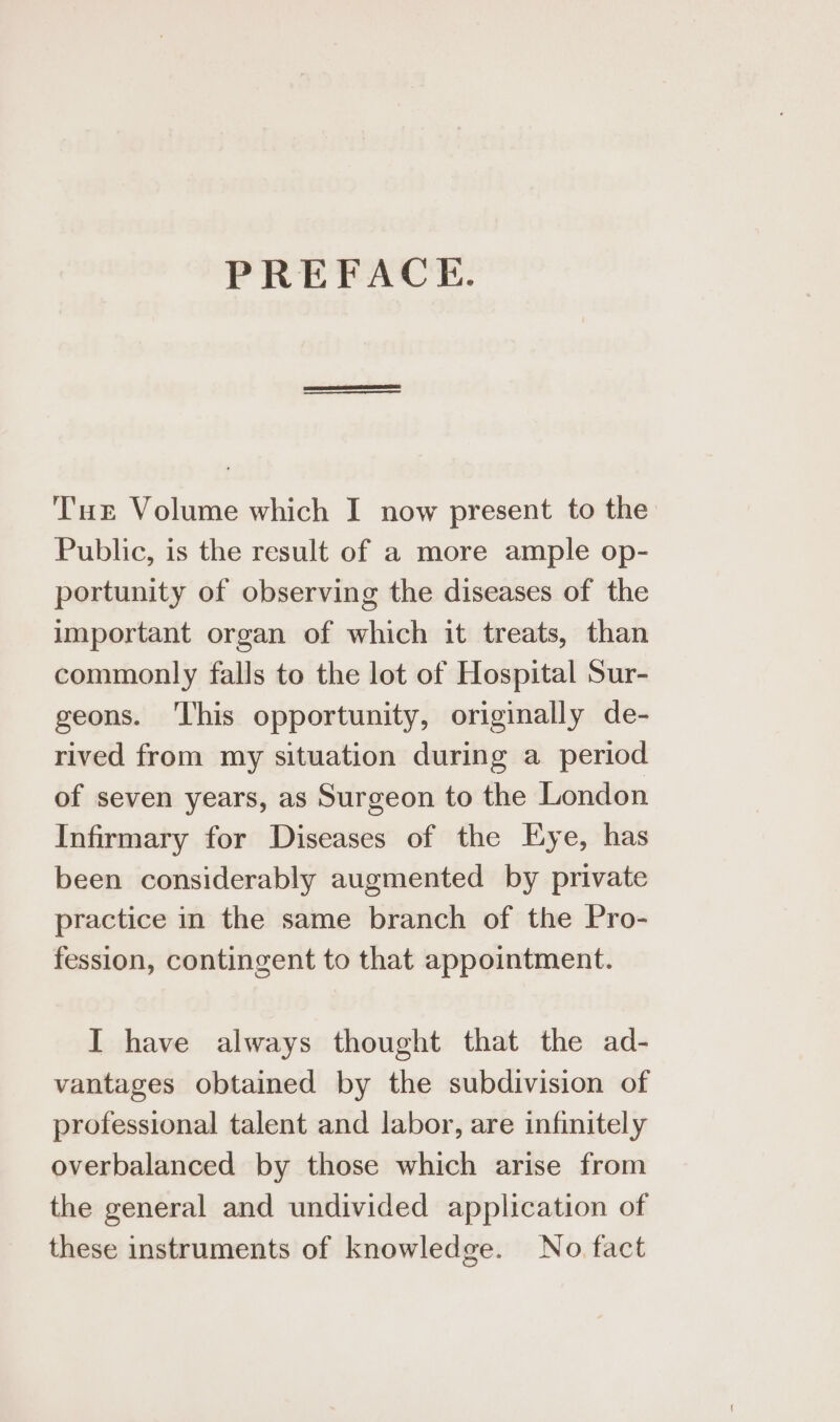 PREFACE. Tue Volume which I now present to the Public, is the result of a more ample op- portunity of observing the diseases of the important organ of which it treats, than commonly falls to the lot of Hospital Sur- geons. ‘This opportunity, originally de- rived from my situation during a period of seven years, as Surgeon to the London Infirmary for Diseases of the Eye, has been considerably augmented by private practice in the same branch of the Pro- fession, contingent to that appointment. I have always thought that the ad- vantages obtained by the subdivision of professional talent and labor, are infinitely overbalanced by those which arise from the general and undivided application of these instruments of knowledge. No fact