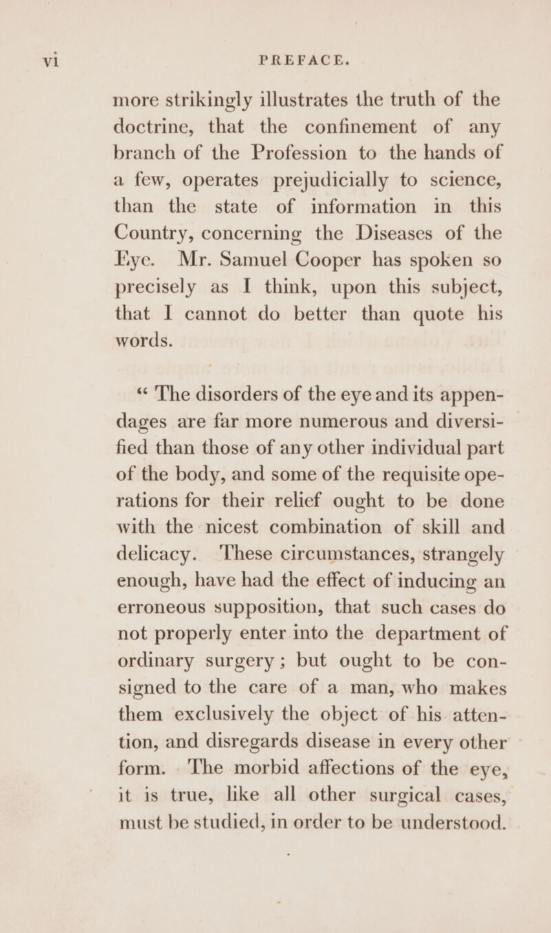 more strikingly illustrates the truth of the doctrine, that the confinement of any branch of the Profession to the hands of a few, operates prejudicially to science, than the state of information in this Country, concerning the Diseases of the “ye. Mr. Samuel Cooper has spoken so precisely as I think, upon this subject, that I cannot do better than quote his words. “<The disorders of the eye and its appen- dages are far more numerous and diversi- fied than those of any other individual part of the body, and some of the requisite ope- rations for their relief ought to be done with the nicest combination of skill and delicacy. These circumstances, strangely enough, have had the effect of inducing an erroneous supposition, that such cases do not properly enter into the department of ordinary surgery; but ought to be con- signed to the care of a man, who makes them exclusively the object of his atten- tion, and disregards disease in every other form. The morbid affections of the eye, it is true, like all other surgical cases, must be studied, in order to be understood.