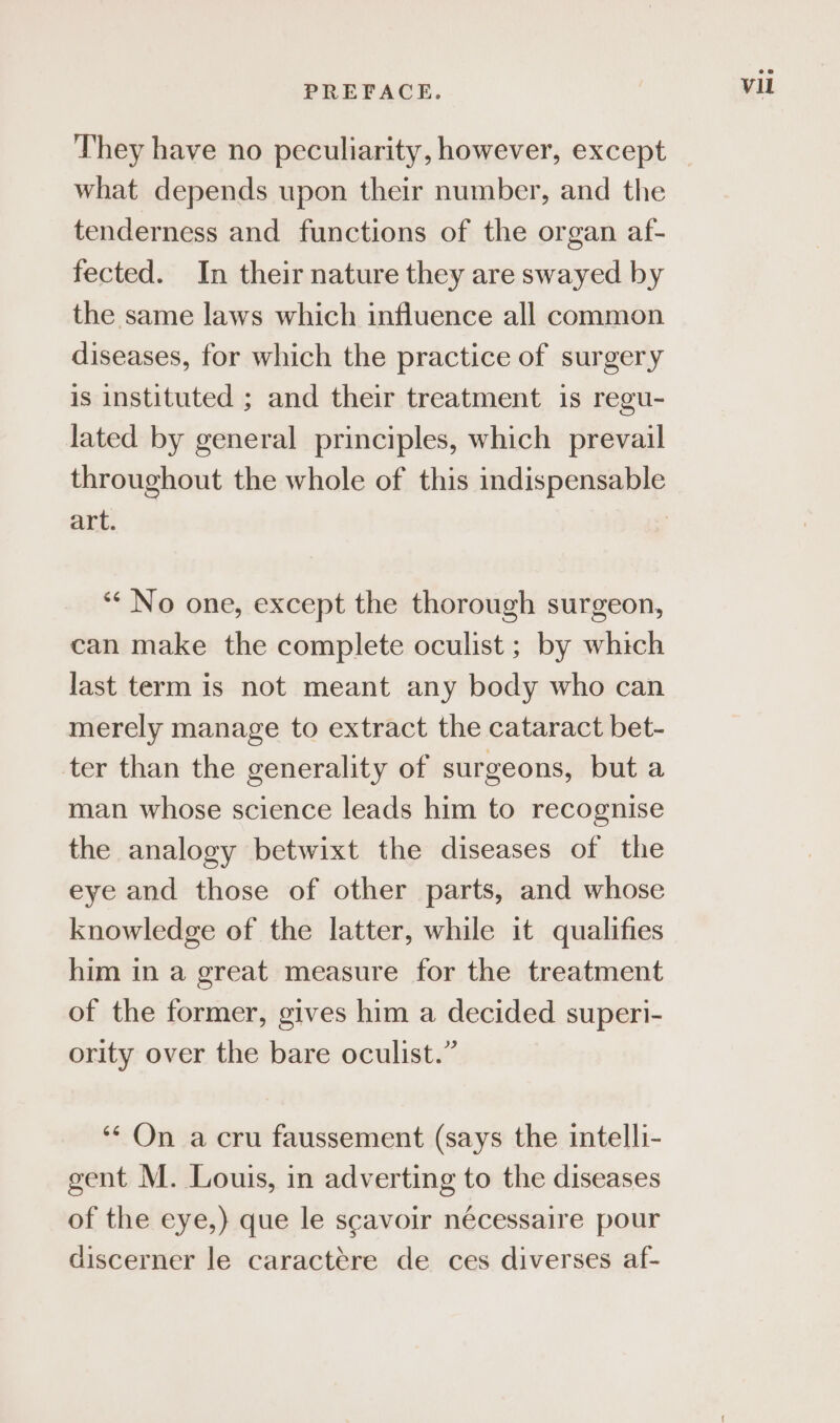 They have no peculiarity, however, except what depends upon their number, and the tenderness and functions of the organ af- fected. In their nature they are swayed by the same laws which influence all common diseases, for which the practice of surgery is instituted ; and their treatment is regu- lated by general principles, which prevail throughout the whole of this indispensable art. ‘“* No one, except the thorough surgeon, can make the complete oculist ; by which last term is not meant any body who can merely manage to extract the cataract bet- ter than the generality of surgeons, but a man whose science leads him to recognise the analogy betwixt the diseases of the eye and those of other parts, and whose knowledge of the latter, while it qualifies him in a great measure for the treatment of the former, gives him a decided superi- ority over the bare oculist.” ‘* On a cru faussement (says the intelli- gent M. Louis, in adverting to the diseases of the eye,) que le scavoir nécessaire pour discerner le caractére de ces diverses af- Vil