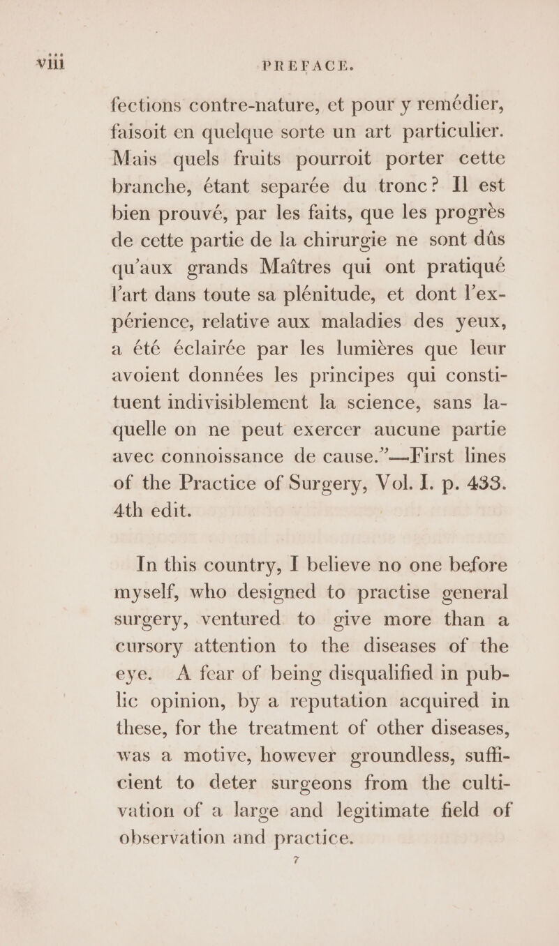 fections contre-nature, et pour y remédier, faisoit en quelque sorte un art particulier. Mais quels fruits pourroit porter cette branche, étant separée du tronc? II est bien prouvé, par les faits, que les progres de cette partie de la chirurgie ne sont dis quaux grands Maitres qui ont pratique Vart dans toute sa plénitude, et dont lex- perience, relative aux maladies des yeux, a été éclairée par les lumiéres que leur avoient données les principes qui consti- tuent indivisiblement la science, sans la- quelle on ne peut exercer aucune partie avec connoissance de cause.”—First lines of the Practice of Surgery, Vol. I. p. 433. Ath edit. 7 In this country, I believe no one before myself, who designed to practise general surgery, ventured to give more than a cursory attention to the diseases of the eye. &lt;A fear of being disqualified in pub- lic opinion, by a reputation acquired in these, for the treatment of other diseases, was a motive, however groundless, suffi- cient to deter surgeons from the culti- vation of a large and legitimate field of observation and practice. 7