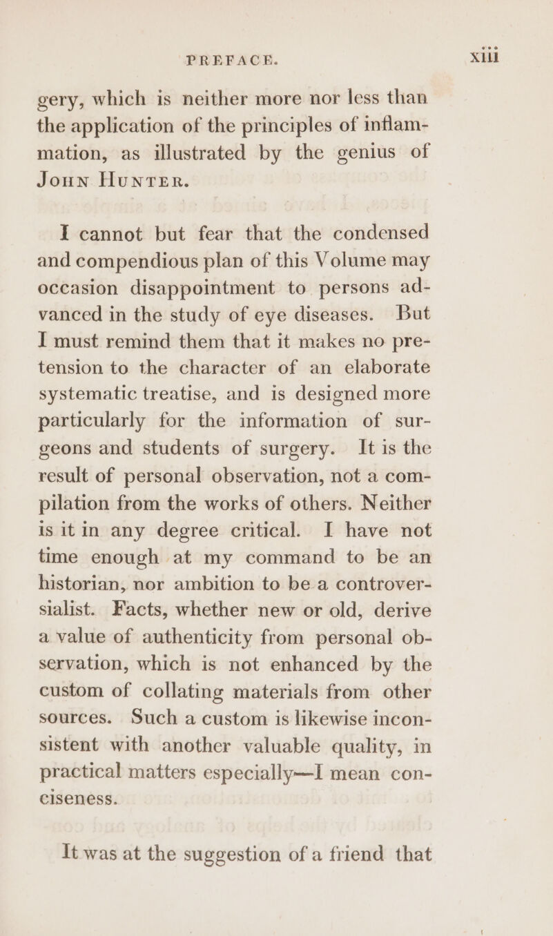 gery, which is neither more nor less than the application of the principles of inflam- mation, as illustrated by the genius of Joun Hunrer. I cannot but fear that the condensed and compendious plan of this Volume may occasion disappointment to persons ad- vanced in the study of eye diseases. But I must remind them that it makes no pre- tension to the character of an elaborate systematic treatise, and is designed more particularly for the information of sur- geons and students of surgery. It is the result of personal observation, not a com- pilation from the works of others. Neither is itin any degree critical. I have not time enough at my command to be an historian, nor ambition to be a controver- sialist. Facts, whether new or old, derive a value of authenticity from personal ob- servation, which is not enhanced by the custom of collating materials from other sources. Such a custom is likewise incon- sistent with another valuable quality, in practical matters especially—I mean con- ciseness. It was at the suggestion of a friend that