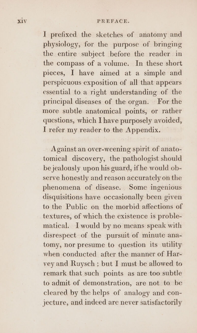 I prefixed the sketches of anatomy and physiology, for the purpose of bringing the entire subject before the reader in the compass of a volume. In these short pieces, I have aimed at a simple and perspicuous exposition of all that appears essential to a right understanding of the principal diseases of the organ. For the more subtle anatomical points, or rather questions, which I have purposely avoided, I refer my reader to the Appendix. Against an over-weening spirit of anato- tomical discovery, the pathologist should be jealously upon his guard, if he would ob- serve honestly and reason accurately on the phenomena of disease. Some ingenious disquisitions have occasionally been given to the Public on the morbid affections of textures, of which the existence is proble- matical. I would by no means speak with disrespect of the pursuit of minute ana- tomy, nor presume to question its utility when conducted after the manner of Har- vey and Ruysch ; but I must be allowed to remark that such points as are too subtle to admit of demonstration, are not to be cleared by the helps of analogy and con- jecture, and indeed are never satisfactorily