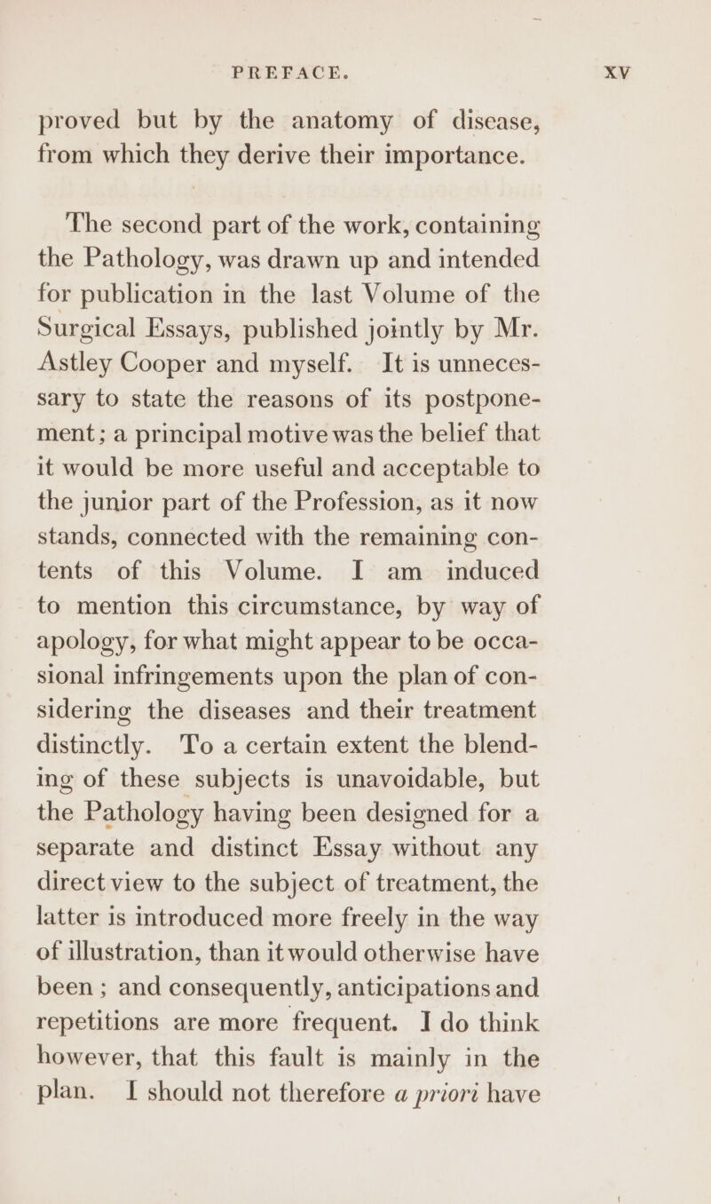 proved but by the anatomy of disease, from which they derive their importance. The second part of the work, containing the Pathology, was drawn up and intended for publication in the last Volume of the Surgical Essays, published jointly by Mr. Astley Cooper and myself. It is unneces- sary to state the reasons of its postpone- ment; a principal motive was the belief that it would be more useful and acceptable to the junior part of the Profession, as it now stands, connected with the remaining con- tents of this Volume. I am_ induced to mention this circumstance, by way of apology, for what might appear to be occa- sional infringements upon the plan of con- sidering the diseases and their treatment distinctly. To a certain extent the blend- ing of these subjects is unavoidable, but the Pathology having been designed for a separate and distinct Essay without any direct view to the subject of treatment, the latter is introduced more freely in the way of illustration, than it would otherwise have been ; and consequently, anticipations and repetitions are more frequent. I do think however, that this fault is mainly in the plan. I should not therefore a priort have