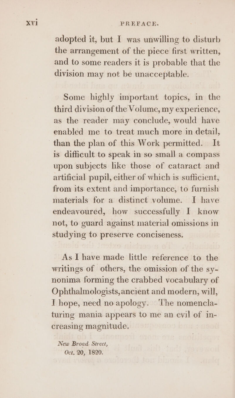 adopted it, but I was unwilling to disturb the arrangement of the piece first written, and to some readers it is probable that the division may not be unacceptable. Some highly important topics, in the third division of the Volume, my experience, as the reader may conclude, would have enabled me to treat much more in detail, is difficult to speak in so small a compass upon subjects hke those of cataract and artificial pupil, either of which is sufficient, from its extent and importance, to furnish materials for a distinct volume. I have endeavoured, how successfully I know not, to guard against material omissions in studying to preserve conciseness. As I have made little reference to the writings of others, the omission of the sy- nonima forming the crabbed vocabulary of Ophthalmologists, ancient and modern, will, I hope, need no apology. ‘The nomencla- turing mania appears to me an evil of in- creasing magnitude. New Broad. Street, Oct, 20, 1820.