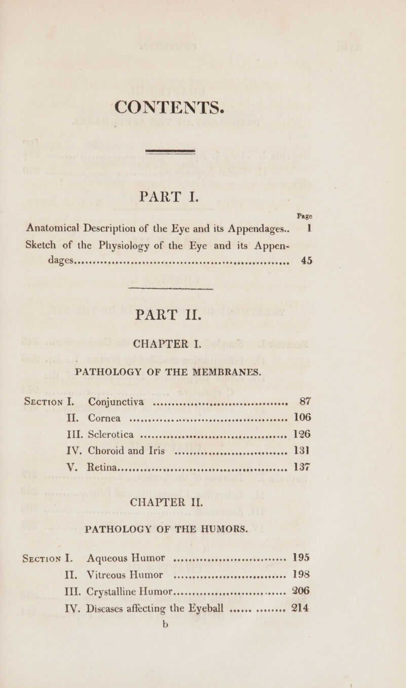 Pei. t, Page Anatomical Description of the Eye and its Appendages.. 1 Sketch of the Physiology of the Eye and its Appen- OBOS ois saavainsdarn suite vente actdien slip action due cine com dein Corea - 45 PART II. CHAPTER I. PATHOLOGY OF THE MEMBRANES. SECTION I... Conjunctiva s..sse.csssstnad HOE iis sacomeinpinsis ote 87 Bis. SOGIWEA, sscassscssdentishesecenesponnsammmmannaees 106 PEE. Seleroticd cos eceuves webieb onions ies Ldioesien Senses 126 LY, Chiovord Ga tris {HA asa venasacsnntarenace 13] W.: eMMReciciveatostycessasibts fitdeutathivedeiacece Lae CHAPTER II. PATHOLOGY OF THE HUMORS. SEcTION I. Aqueous HUMOT cisscossecerssescoescncrcerees 195 TL, Viteeais Fear « vc cncn ter censed ckoncecanabdess 198 Ill. Crystalline Hamor.....,..5s+00+ pi gdsousee savers 206 IV. Diseases affecting the Eyeball ...... wee 214 b