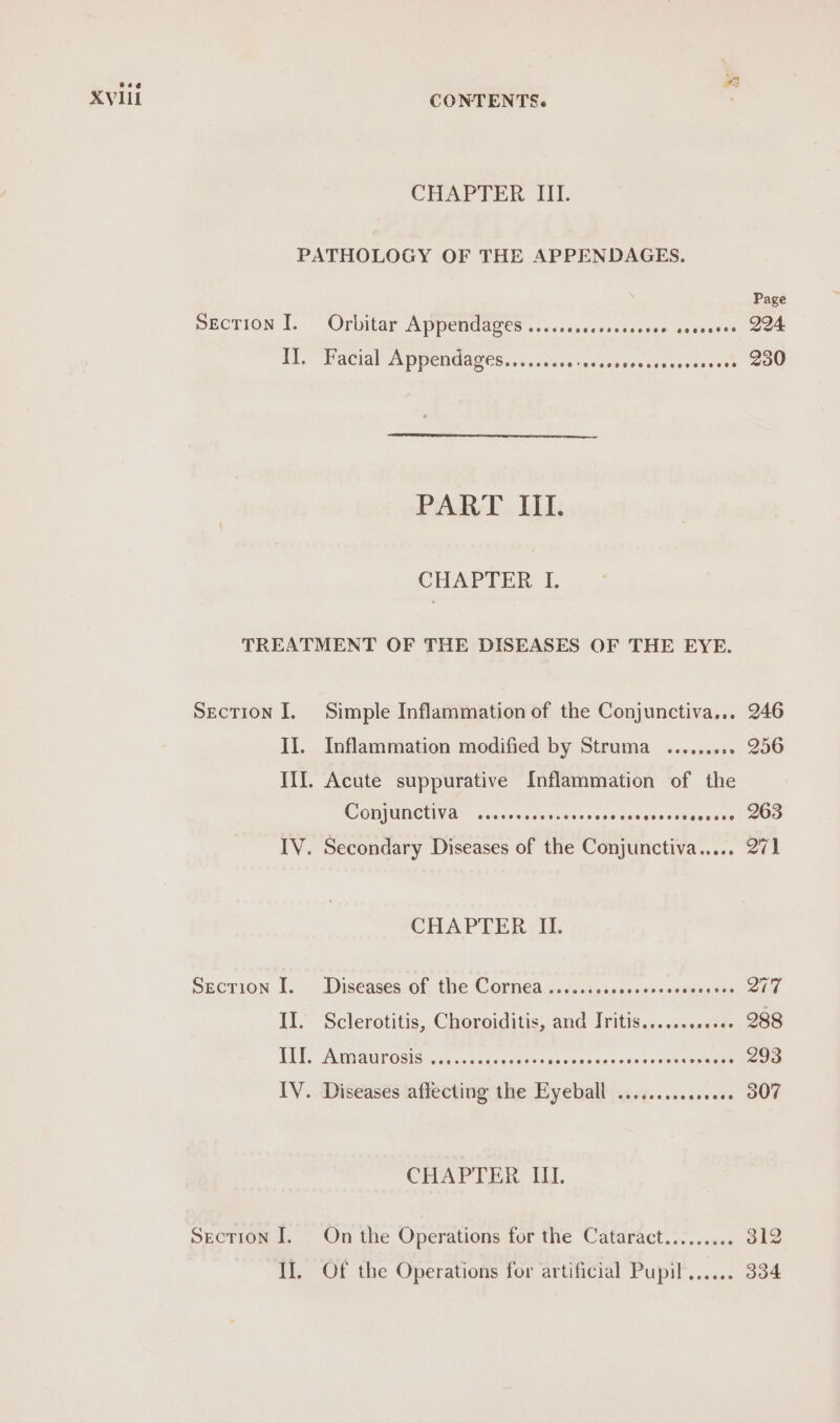 CHAPTER III. PATHOLOGY OF THE APPENDAGES. Page SECTION I. Orbitar Appendages .........0+00ce0000 nsession 294 Il. Facial Appendages......... dn ceusew gene sseay ore 230 PART III. CHAPTER 1. TREATMENT OF THE DISEASES OF THE EYE. Section I. Simple Inflammation of the Conjunctiva... 246 II. Inflammation modified by Struma ......... 256 III. Acute suppurative Inflammation of the COMPUNCUVA, vcs osu shapers ssstccsase ces aeeads 263 IV. Secondary Diseases of the Conjunctiva..... 271 CHAPTER II. Spcrion £. -Diseases of the Cornea uc. vipesesesiaosennesan Q77 II. Sclerotitis, Choroiditis, and Iritis........0+6- 288 TUE, AMaUrOsis. «000. cacqr eres aise ewes vdmeenst eioceaen 293 IV. Diseases affecting the Eyeball ...........000 307 CHAPTER IU. Section I. On the Operations for the Cataract......... 312 IJ. Of the Operations for artificial Pupil...... 334