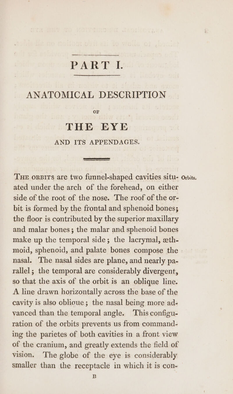 PART I. ANATOMICAL DESCRIPTION OF THE EYE AND ITS APPENDAGES. ern nnn) THE onsirs are two funnel-shaped cavities situ- orits. ated under the arch of the forehead, on either side of the root of the nose. The roof of the or- bit is formed by the frontal and sphenoid bones; the floor is contributed by the superior maxillary and malar bones; the malar and sphenoid bones make up the temporal side; the lacrymal, eth- moid, sphenoid, and palate bones compose the - nasal. ‘The nasal sides are plane, and nearly pa- rallel; the temporal are considerably divergent, so that the axis of the orbit is an oblique line. A line drawn horizontally across the base of the cavity is also oblioue; the nasal being more ad- vanced than the temporal angle. This configu- ration of the orbits prevents us from command- ing the parietes of both cavities in a front view of the cranium, and greatly extends the field of vision. The globe of the eye is considerably smaller than the receptacle in which it is con-