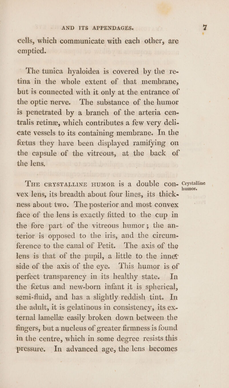 cells, which communicate with each other, are emptied. The tunica hyaloidea is covered by the re- tina in the whole extent of that membrane, but 1s connected with it only at the entrance of the optic nerve. The substance of the humor is penetrated by a branch of the arteria cen- tralis retinee, which contributes a few very deli- cate vessels to its containing membrane. In the foetus they have been displayed ramifying on the capsule of the vitreous, at the back of the lens. THE CRYSTALLINE HuMoR is a double con- vex lens, its breadth about four lines, its thick- ness about two. The posterior and most convex face of the lens is exactly fitted to the cup in the fore part of the vitreous humor; the an- terior is opposed to the iris, and the circum- ference to the canal of Petit. ‘The axis of the lens is that of the pupil, a little to the inne side of the axis of the eye. This humor is of perfect transparency in its healthy state. In the foetus and new-born infant it is spherical, semi-fluid, and has a slightly reddish tint. In the adult, it is gelatinous in consistency, its ex- ternal lamellae easily broken down between the fingers, but a nucleus of greater firmness is found pressure. In advanced age, the lens becomes Crystalline