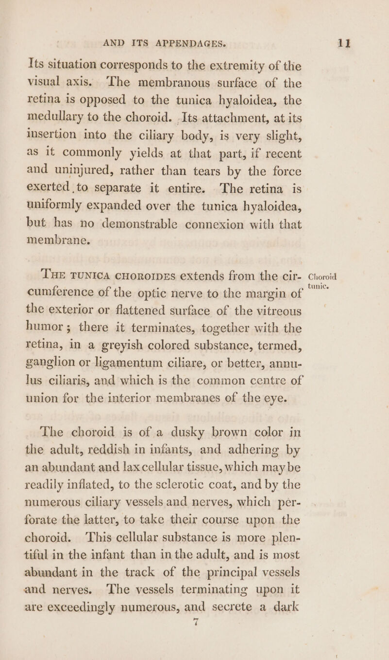 Its situation corresponds to the extremity of tlie visual axis. ‘The membranous surface of the retina is opposed to the tunica hyaloidea, the medullary to the choroid. .Its attachment, at its insertion into the ciliary body, is very slight, as it commonly yields at that part, if recent and uninjured, rather than tears by the force exerted to separate it entire. The retina is uniformly expanded over the tunica hyaloidea, but has no demonstrable connexion with that membrane. THE TUNICA cHoROIDES extends from the cir- cumference of the optic nerve to the margin of the exterior or flattened surface of the vitreous humor ; there it terminates, together with the retina, in a greyish colored substance, termed, ganglion or ligamentum ciliare, or better, annu- lus ciliaris, and which is the common centre of union for the interior membranes of the eye. The choroid is of a dusky brown color in the adult, reddish in infants, and adhering by an abundant and laxcellular tissue, which may be readily inflated, to the sclerotic coat, and by the numerous ciliary vessels and nerves, which per- forate the latter, to take their course upon the choroid. This cellular substance is more plen- tiful in the infant than in the adult, and is most abundant in the track of the principal vessels and nerves. ‘The vessels terminating upon it are exceedingly numerous, and secrete a dark Choroid tunic.
