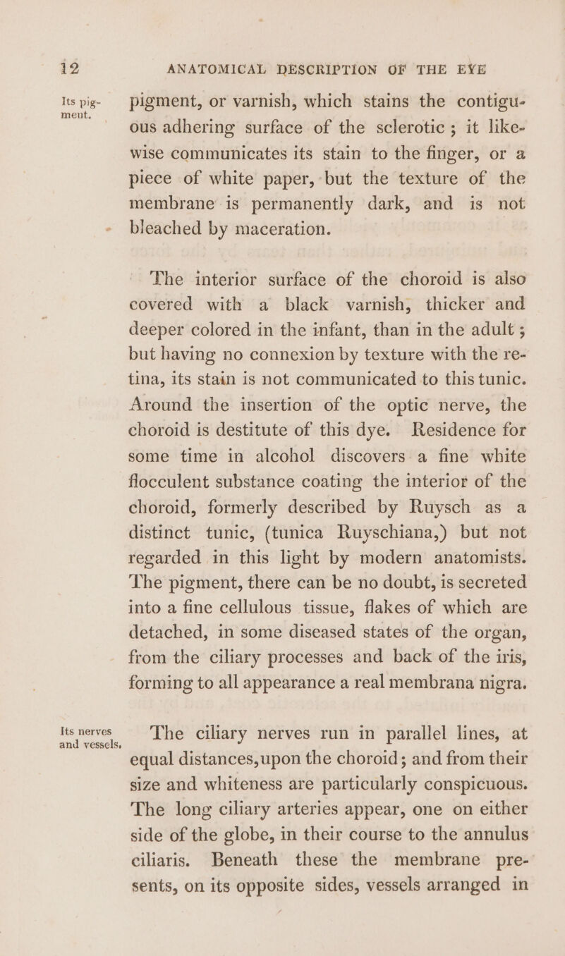 Its pig- ment. Its nerves and vessels. pigment, or varnish, which stains the contigu- ous adhering surface of the sclerotic; it like- wise communicates its stain to the finger, or a piece of white paper, but the texture of the membrane is permanently dark, and is not bleached by maceration. | The interior surface of the choroid is also covered with a black varnish, thicker and deeper colored in the infant, than in the adult ; but having no connexion by texture with the re- tina, its stain is not communicated to this tunic. Around the insertion of the optic nerve, the choroid is destitute of this dye. Residence for some time in alcohol discovers a fine white flocculent substance coating the interior of the choroid, formerly described by Ruysch as a distinct tunic, (tunica Ruyschiana,) but not regarded in this light by modern anatomists. The pigment, there can be no doubt, is secreted into a fine cellulous tissue, flakes of which are detached, in some diseased states of the organ, from the ciliary processes and back of the iris, forming to all appearance a real membrana nigra. The ciliary nerves run in parallel lines, at equal distances,upon the choroid; and from their size and whiteness are particularly conspicuous. The long ciliary arteries appear, one on either side of the globe, in their course to the annulus ciliaris. Beneath these the membrane pre- sents, on its opposite sides, vessels arranged in