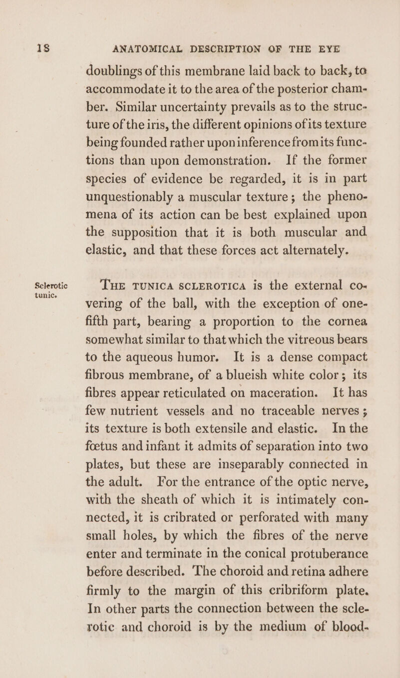 Sclerotic tunic. doublings of this membrane laid back to back, ta accommodate it to the area of the posterior cham- ber. Similar uncertainty prevails as to the struc- ture of the iris, the different opinions of its texture being founded rather uponinference from its func- tions than upon demonstration. If the former species of evidence be regarded, it is in part unquestionably a muscular texture; the pheno- mena of its action can be best explained upon the supposition that it is both muscular and elastic, and that these forces act alternately. THE TUNICA sCLEROTICA is the external co- vering of the ball, with the exception of one- fifth part, bearing a proportion to the cornea somewhat similar to that which the vitreous bears to the aqueous humor. It is a dense compact fibrous membrane, of a blueish white color ; its fibres appear reticulated on maceration. It has few nutrient vessels and no traceable nerves ; its texture is both extensile and elastic. Inthe foetus and infant it admits of separation into two plates, but these are inseparably connected in the adult. or the entrance of the optic nerve, with the sheath of which it is intimately con- nected, it is cribrated or perforated with many small holes, by which the fibres of the nerve enter and terminate in the conical protuberance before described. ‘The choroid and retina adhere firmly to the margin of this cribriform plate. In other parts the connection between the scle- rotic and choroid is by the medium of blood.