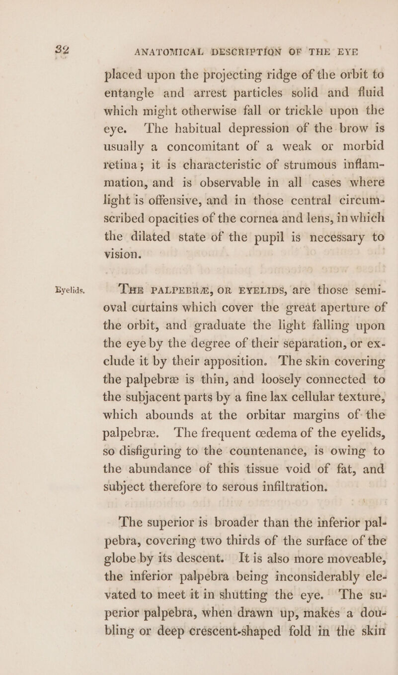 Eyelids, placed upon the projecting ridge of the orbit to entangle and arrest particles solid and fluid which might otherwise fall or trickle upon the eye. ‘The habitual depression of the brow is usually a concomitant of a weak or morbid retina; it is characteristic of strumous inflam- mation, and is observable in all cases where light is offensive, and in those central circum- scribed opacities of the cornea and lens, in which the dilated state of the pupil is necessary to vision. THE PALPEBRE, OR EYELIDS, are those semi- oval curtains which cover the great aperture of the orbit, and graduate the light falling upon the eye by the degree of their separation, or ex- clude it by their apposition. The skin covering the palpebree is thin, and loosely connected to the subjacent parts by a fine lax cellular texture, which abounds at the orbitar margins of: the palpebree. The frequent cedema of the eyelids, so disfiguring to the countenance, is owing to the abundance of this tissue void of fat, and subject therefore to serous infiltration. The superior is broader than the inferior pal- pebra, covering two thirds of the surface of the globe by its descent. It is also more moveable, the inferior palpebra being inconsiderably ele- vated to meet it in shutting the eye. The su- perior palpebra, when drawn up, makes a dou- — bling or deep crescent-shaped fold in the skin