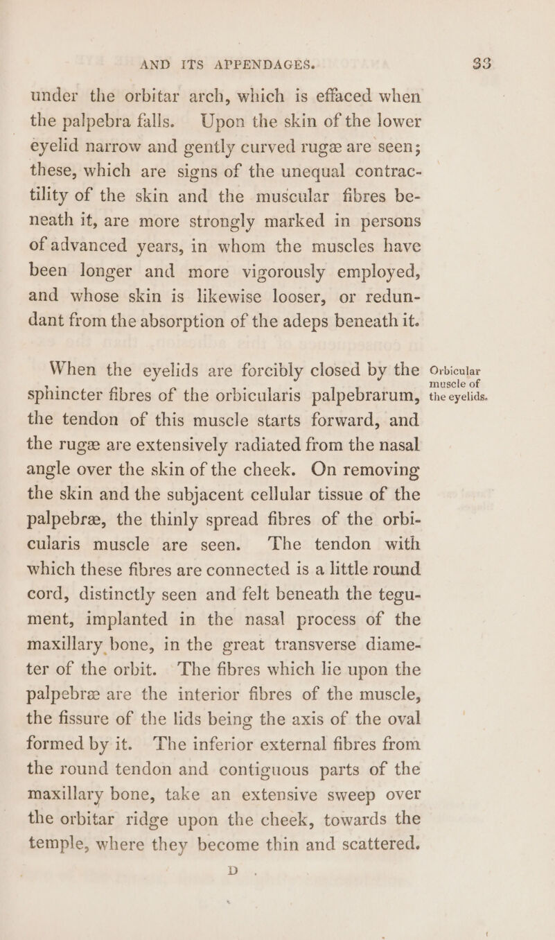 under the orbitar arch, which is effaced when the palpebra falls. Upon the skin of the lower eyelid narrow and gently curved ruge are seen; these, which are signs of the unequal contrac- tility of the skin and the muscular fibres be- neath it, are more strongly marked in persons of advanced years, in whom the muscles have been longer and more vigorously employed, and whose skin is likewise looser, or redun- dant from the absorption of the adeps beneath it. When the eyelids are forcibly closed by the sphincter fibres of the orbicularis palpebrarum, the tendon of this muscle starts forward, and the ruge are extensively radiated from the nasal angle over the skin of the cheek. On removing the skin and the subjacent cellular tissue of the palpebree, the thinly spread fibres of the orbi- cularis muscle are seen. ‘The tendon with which these fibres are connected is a little round cord, distinctly seen and felt beneath the tegu- ment, implanted in the nasal process of the maxillary bone, in the great transverse diame- ter of the orbit. The fibres which lie upon the palpebre are the interior fibres of the muscle, the fissure of the lids being the axis of the oval formed by it. The inferior external fibres from the round tendon and contiguous parts of the maxillary bone, take an extensive sweep over the orbitar ridge upon the cheek, towards the temple, where they become thin and scattered. D Orbicular muscle of the eyelids.