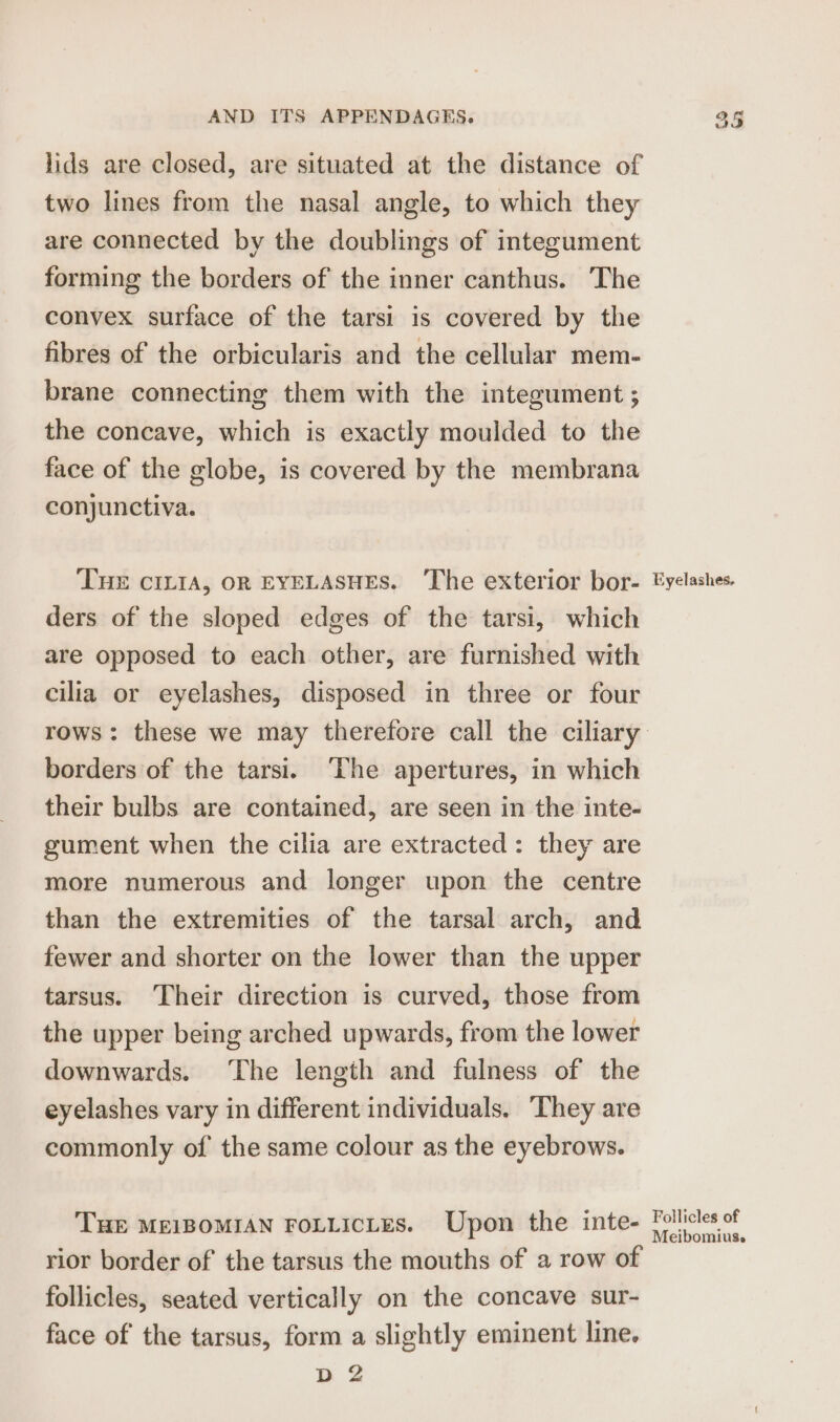 lids are closed, are situated at the distance of two lines from the nasal angle, to which they are connected by the doublings of integument forming the borders of the inner canthus. The convex surface of the tarsi is covered by the fibres of the orbicularis and the cellular mem- brane connecting them with the integument ; the concave, which is exactly moulded to the face of the globe, is covered by the membrana conjunctiva. ‘THE CILIA, OR EYELASHES. ‘The exterior bor- ders of the sloped edges of the tarsi, which are opposed to each other, are furnished with cilia or eyelashes, disposed in three or four borders of the tarsi. ‘The apertures, in which their bulbs are contained, are seen in the inte- gument when the cilia are extracted: they are more numerous and longer upon the centre than the extremities of the tarsal arch, and fewer and shorter on the lower than the upper tarsus. Their direction is curved, those from the upper being arched upwards, from the lower downwards. ‘The length and fulness of the eyelashes vary in different individuals. ‘They are commonly of the same colour as the eyebrows. THE MEIBOMIAN FOLLICLES. Upon the inte- rior border of the tarsus the mouths of a row of follicles, seated vertically on the concave sur- face of the tarsus, form a slightly eminent line. D 2 Eyelashes. Follicles of Meibomius.