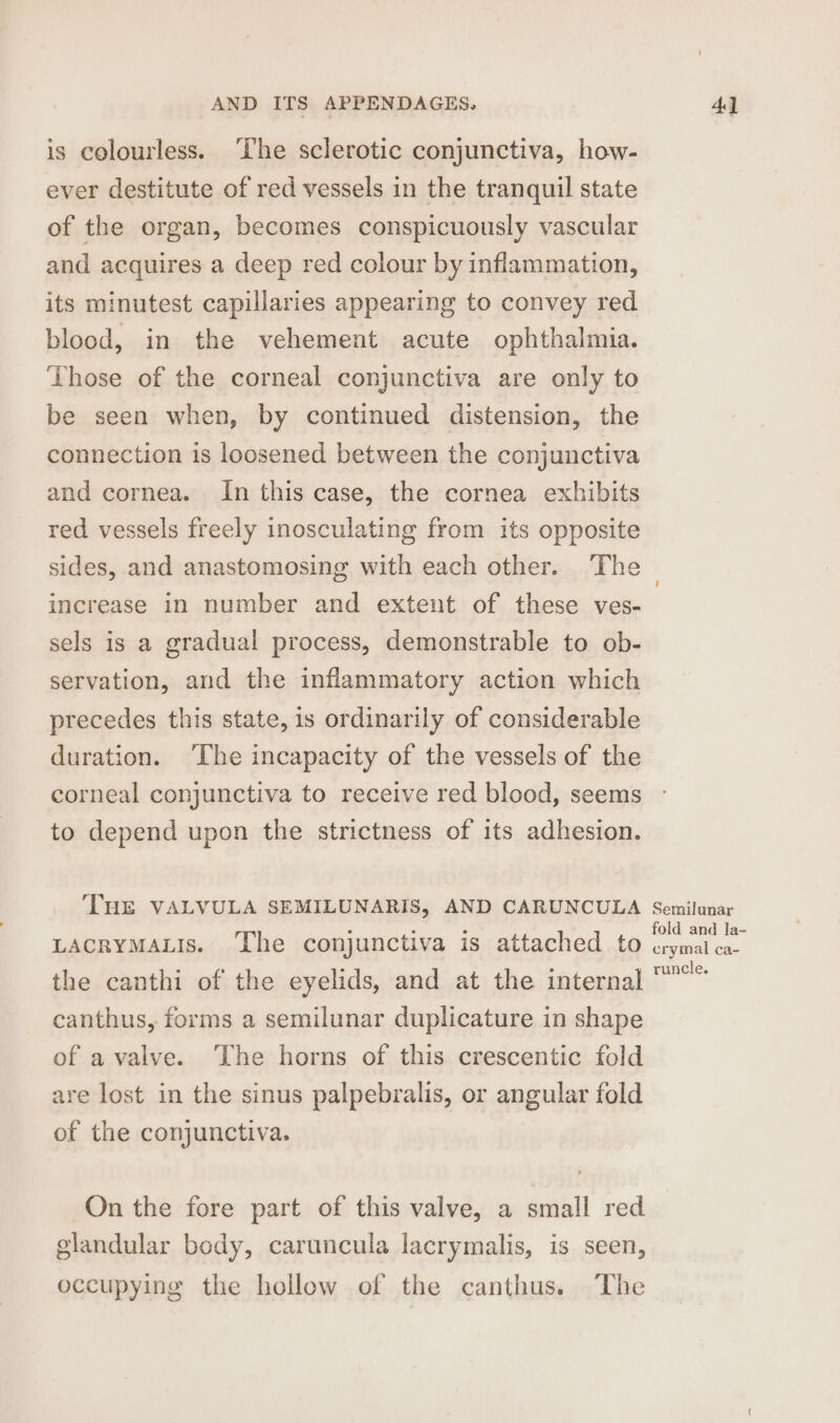 is colourless. ‘The sclerotic conjunctiva, how- ever destitute of red vessels in the tranquil state of the organ, becomes conspicuously vascular and acquires a deep red colour by inflammation, its minutest capillaries appearing to convey red blood, in the vehement acute ophthalmia. Those of the corneal conjunctiva are only to be seen when, by continued distension, the connection is loosened between the conjunctiva and cornea. In this case, the cornea exhibits red vessels freely inosculating from its opposite sides, and anastomosing with each other. The increase in number and extent of these ves- sels is a gradual process, demonstrable to ob- servation, and the inflammatory action which precedes this state, is ordinarily of considerable duration. ‘The incapacity of the vessels of the corneal conjunctiva to receive red blood, seems to depend upon the strictness of its adhesion. THE VALVULA SEMILUNARIS, AND CARUNCULA LACRYMALIS. ‘The conjunctiva is attached to the canthi of the eyelids, and at the internal canthus, forms a semilunar duplicature in shape of a valve. The horns of this crescentic fold are lost in the sinus palpebralis, or angular fold of the conjunctiva. On the fore part of this valve, a small red glandular body, caruncula lacrymalis, is seen, occupying the hollow of the canthus. The Semilunar fold and la- crymal ca- runcle.