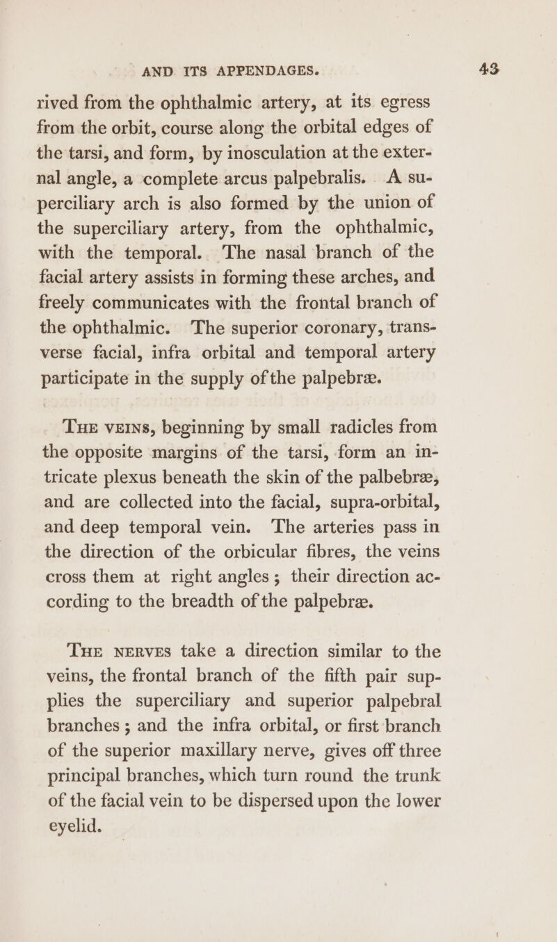 rived from the ophthalmic artery, at its egress from the orbit, course along the orbital edges of the tarsi, and form, by inosculation at the exter- nal angle, a complete arcus palpebralis. A su- perciliary arch is also formed by the union of the superciliary artery, from the ophthalmic, with the temporal.. The nasal branch of the facial artery assists in forming these arches, and freely communicates with the frontal branch of the ophthalmic. The superior coronary, trans- verse facial, infra orbital and temporal artery participate in the supply of the palpebre. Tue VEINS, beginning by small radicles from the opposite margins of the tarsi, form an in- tricate plexus beneath the skin of the palbebre, and are collected into the facial, supra-orbital, and deep temporal vein. The arteries pass in the direction of the orbicular fibres, the veins cross them at right angles; their direction ac- cording to the breadth of the palpebre. Tue nerves take a direction similar to the veins, the frontal branch of the fifth pair sup- plies the superciliary and superior palpebral branches ; and the infra orbital, or first branch of the superior maxillary nerve, gives off three principal branches, which turn round the trunk of the facial vein to be dispersed upon the lower eyelid.