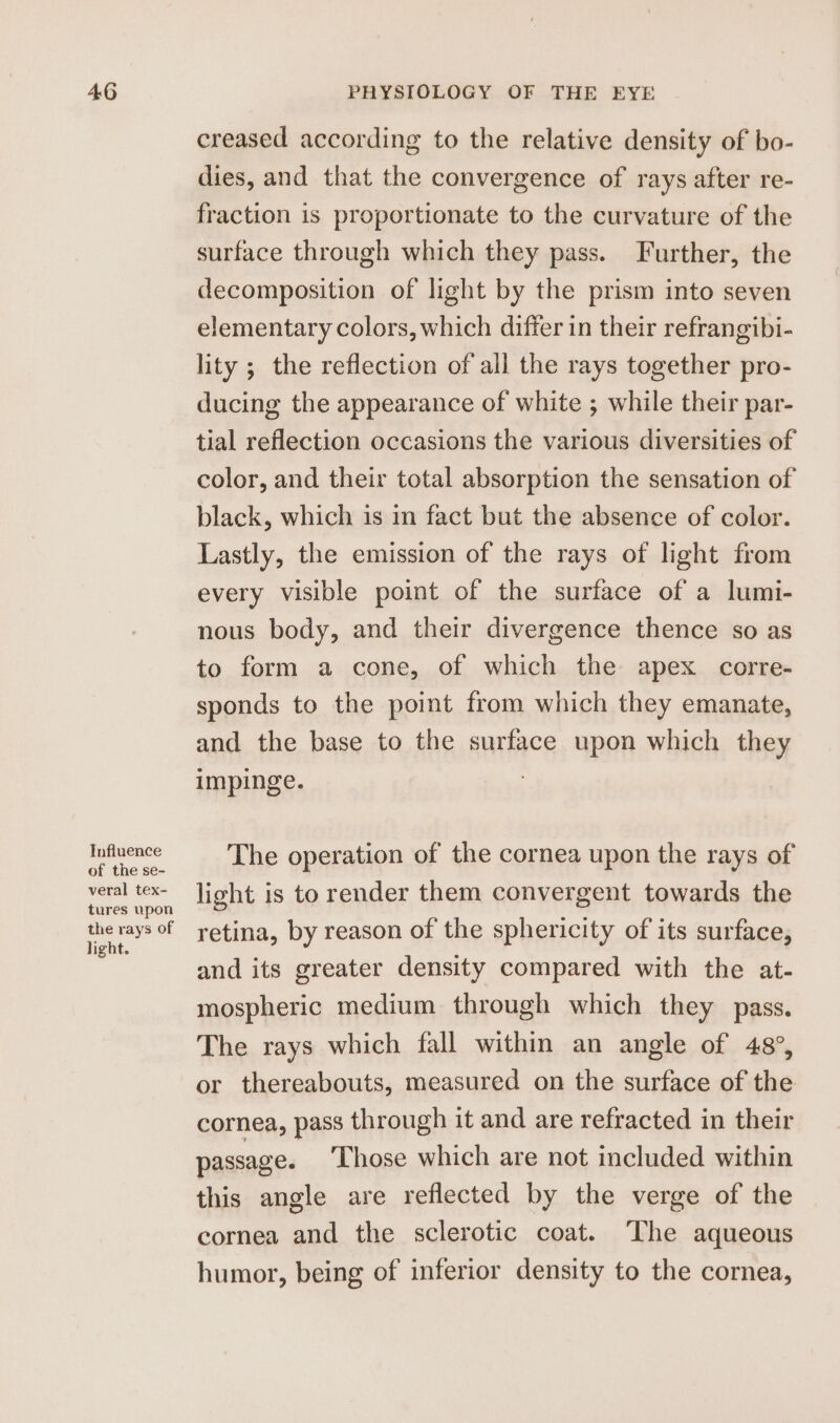 40 Influence of the se- veral tex- tures upon the rays of light. PHYSIOLOGY OF THE EYE creased according to the relative density of bo- dies, and that the convergence of rays after re- fraction is proportionate to the curvature of the surface through which they pass. Further, the decomposition of light by the prism into seven elementary colors, which differ in their refrangibi- lity ; the reflection of all the rays together pro- ducing the appearance of white ; while their par- tial reflection occasions the various diversities of color, and their total absorption the sensation of black, which is in fact but the absence of color. Lastly, the emission of the rays of light from every visible point of the surface of a lumi- nous body, and their divergence thence so as to form a cone, of which the apex corre- sponds to the point from which they emanate, and the base to the surface upon which they impinge. The operation of the cornea upon the rays of light is to render them convergent towards the retina, by reason of the sphericity of its surface, and its greater density compared with the at- mospheric medium through which they pass. The rays which fall within an angle of 48°, or thereabouts, measured on the surface of the cornea, pass through it and are refracted in their passage. Those which are not included within this angle are reflected by the verge of the cornea and the sclerotic coat. The aqueous humor, being of inferior density to the cornea,