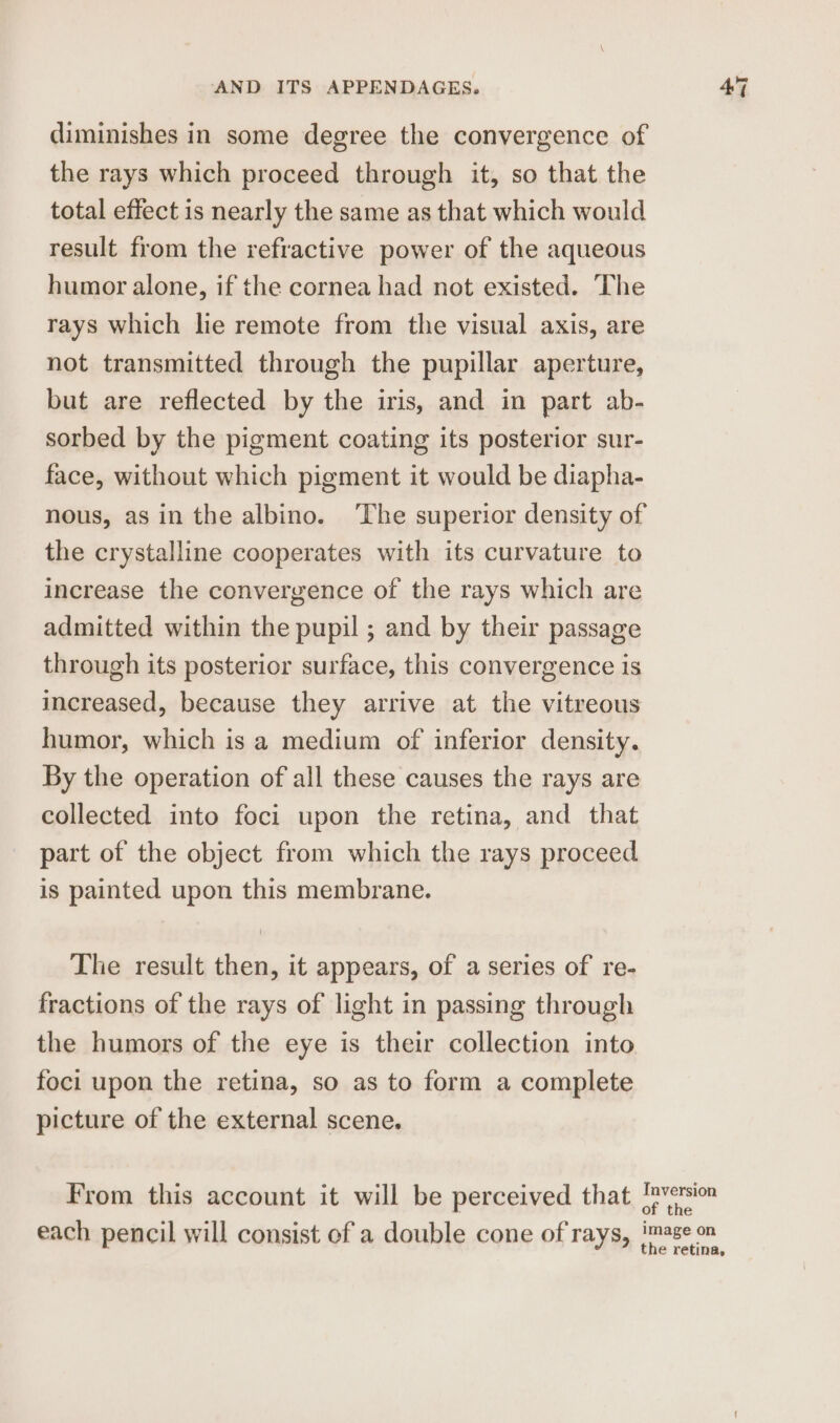 diminishes in some degree the convergence of the rays which proceed through it, so that the total effect is nearly the same as that which would result from the refractive power of the aqueous humor alone, if the cornea had not existed. The rays which lie remote from the visual axis, are not transmitted through the pupillar aperture, but are reflected by the iris, and in part ab- sorbed by the pigment coating its posterior sur- face, without which pigment it would be diapha- nous, as in the albino. ‘The superior density of the crystalline cooperates with its curvature to increase the convergence of the rays which are admitted within the pupil ; and by their passage through its posterior surface, this convergence is increased, because they arrive at the vitreous humor, which is a medium of inferior density. By the operation of all these causes the rays are collected into foci upon the retina, and that part of the object from which the rays proceed is painted upon this membrane. The result then, it appears, of a series of re- fractions of the rays of light in passing through the humors of the eye is their collection into foci upon the retina, so as to form a complete picture of the external scene. From this account it will be perceived that each pencil will consist of a double cone of rays, Inversion of the image on the retina,