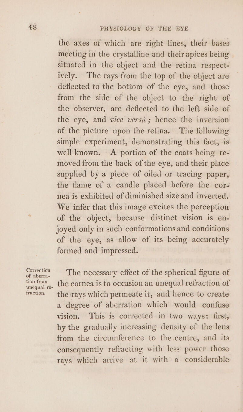 the axes of which are right lines, their bases meeting in the crystalline and their apices being situated in the object and the retina respect- ively. ‘The rays from the top of the object are deflected to the bottom of the eye, and. those from the side of the object to the right of the observer, are deflected to the left side of the eye, and vice versd ; hence the inversion of the picture upon the retina. ‘The following simple experiment, demonstrating this fact, is well known. A portion of the coats being re- moved from the back of the eye, and their place supplied by a piece of oiled or tracing paper, the flame of a candle placed before the cor- nea is exhibited of diminished size and inverted. We infer that this image excites the perception of the object, because distinct vision is en- joyed only in such conformations and conditions of the eye, as allow of its being accurately formed and impressed. Correction The necessary effect of the spherical figure of of aberra~ tion from the cornea is to occasion an unequal refraction of fraction. the\rays which permeate it, and hence to create a degree of aberration which would confuse vision. ‘This is corrected in two ways: first, by the gradually increasing density of the lens from the circumference to the centre, and its consequently refracting with less power those rays which arrive at it with a considerable