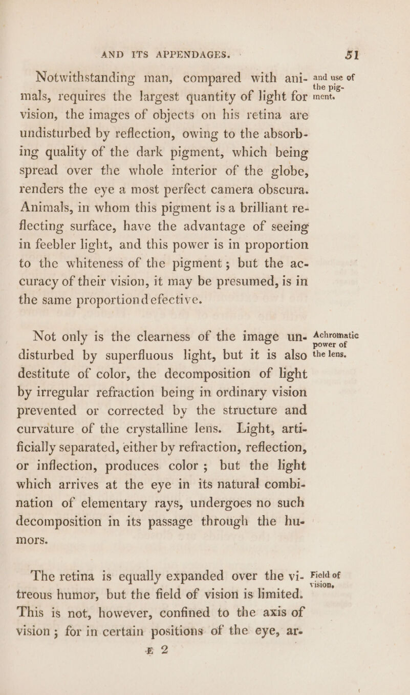 vision, the images of objects on his retina are undisturbed by reflection, owing to the absorb- ing quality of the dark pigment, which being spread over the whole interior of the globe, renders the eye a most perfect camera obscura. Animals, in whom this pigment is a brilliant re- flecting surface, have the advantage of seeing in feebler light, and this power is in proportion to the whiteness of the pigment; but the ac- curacy of their vision, it may be presumed, is in the same proportiond efective. Not only is the clearness of the image un- disturbed by superfluous light, but it is also destitute of color, the decomposition of light by irregular refraction being in ordinary vision prevented or corrected by the structure and curvature of the crystalline lens. Light, arti- ficially separated, either by refraction, reflection, or inflection, produces color; but the light which arrives at the eye in its natural combi- nation of elementary rays, undergoes no such decomposition in its passage through the hu- mors. The retina is equally expanded over the vi- treous humor, but the field of vision is limited. This is not, however, confined to the axis of vision ; for in certain positions of the eye, ar- E 2 Achromatic power of the lens, Field of VISION,