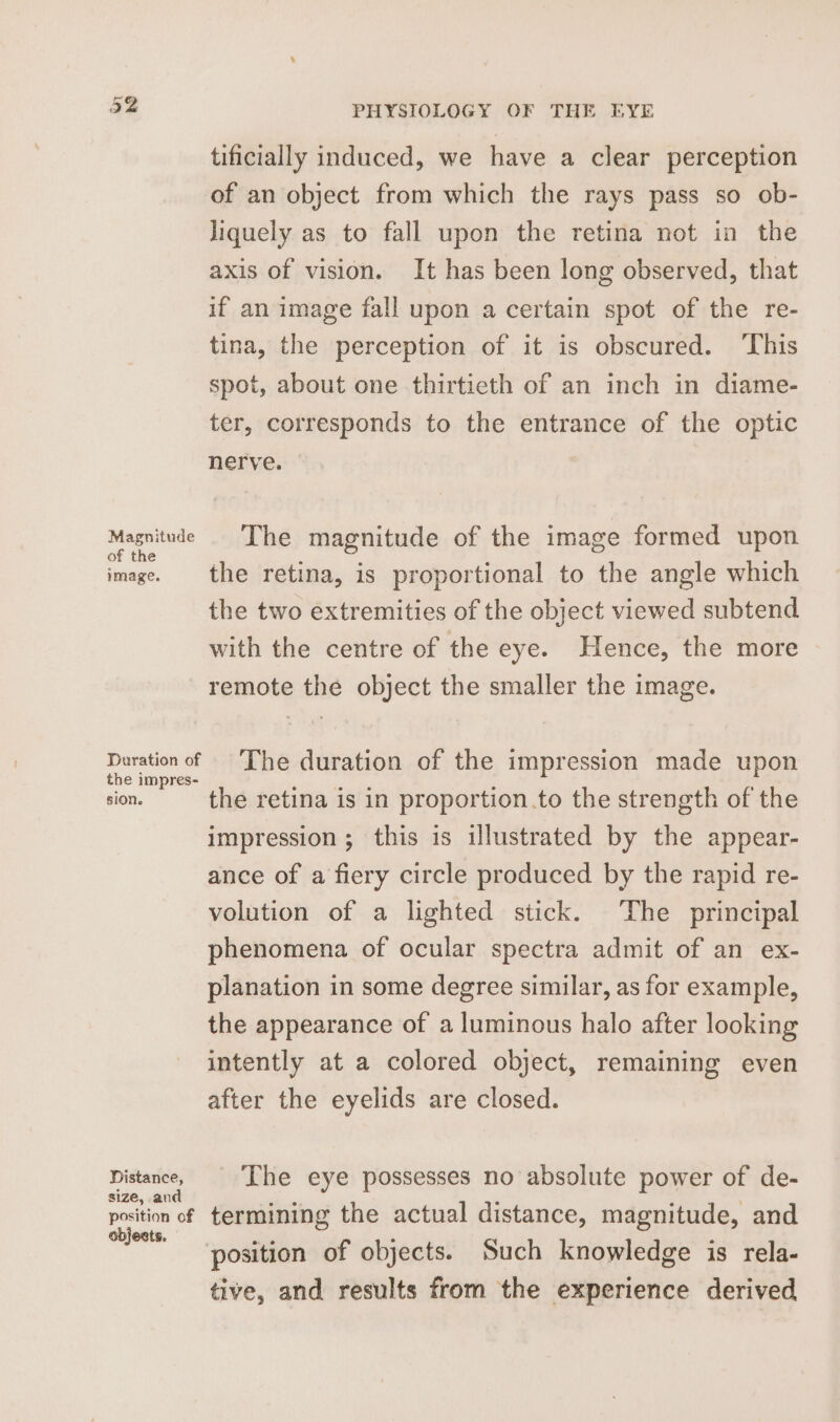 Or be tificially induced, we have a clear perception of an object from which the rays pass so ob- Jiquely as to fall upon the retina not in the axis of vision. It has been long observed, that if an image fall upon a certain spot of the re- tina, the perception of it is obscured. ‘This spot, about one thirtieth of an inch in diame- ter, corresponds to the entrance of the optic nerve. ieee The magnitude of the image formed upon image. the retina, is proportional to the angle which the two extremities of the object viewed subtend with the centre of the eye. Hence, the more remote the object the smaller the image. OE The duration of the impression made upon sion. the retina is in proportion.to the strength of the impression; this is illustrated by the appear- ance of a fiery circle produced by the rapid re- volution of a lighted stick. The principal phenomena of ocular spectra admit of an ex- planation in some degree similar, as for example, the appearance of a luminous halo after looking intently at a colored object, remaining even after the eyelids are closed. Distance, The eye possesses no absolute power of de- size, an a ‘ : position of termining the actual distance, magnitude, and objects. . ame A ‘ position of objects. Such knowledge is rela- tive, and results from the experience derived