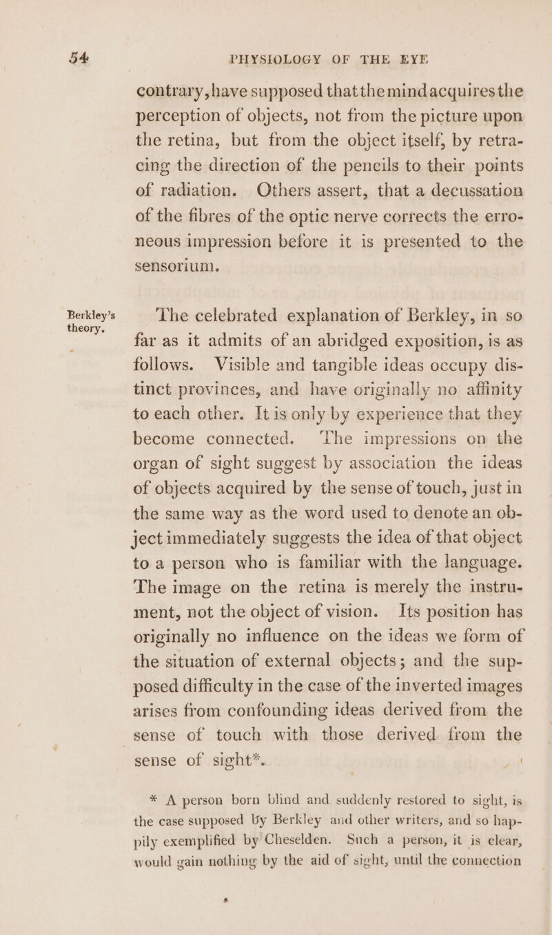 Berkley’s theory. contrary, have supposed that the mindacquires the perception of objects, not from the picture upon the retina, but from the object itself, by retra- cing the direction of the pencils to their points of radiation. Others assert, that a decussation of the fibres of the optic nerve corrects the erro- neous impression before it is presented to the sensorium. The celebrated explanation of Berkley, in so far as it admits of an abridged exposition, is as follows. Visible and tangible ideas occupy dis- tinct provinces, and have originally no affinity to each other. It is only by experience that they become connected. ‘The impressions on the organ of sight suggest by association the ideas of objects acquired by the sense of touch, just in the same way as the word used to denote an ob- ject immediately suggests the idea of that object to. a person who is familiar with the language. The image on the retina is merely the instru- ment, not the object of vision. Its position has originally no influence on the ideas we form of the situation of external objects; and the sup- posed difficulty in the case of the inverted images arises from confounding ideas derived from the sense of touch with those derived from the sense of sight*. * * A person born blind and suddenly restored to sight, is the case supposed by Berkley and other writers, and so hap- pily exemplified by Cheselden. Such a person, it is clear, would gain nothing by the aid of sight, until the connection