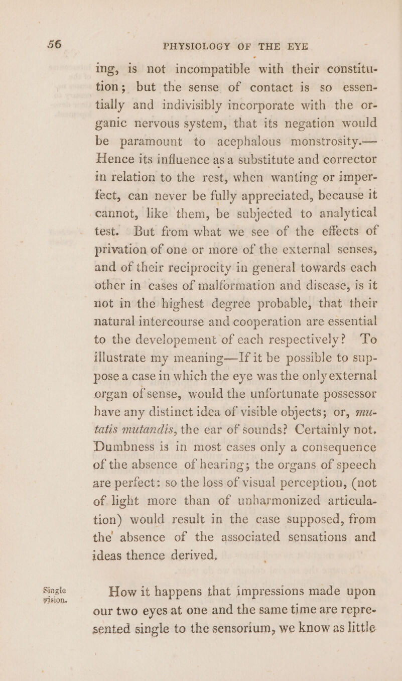 Single vision. PHYSIOLOGY OF THE EYE ing, 1s not incompatible with their constitu- tion; but the sense of contact is so essen- tially and indivisibly incorporate with the or- ganic nervous system, that its negation would be paramount to acephalous monstrosity.— Hence its influence as a substitute and corrector in relation to the rest, when wanting or imper- fect, can never be fully appreciated, because it test. But from what we see of the effects of privation of one or more of the external senses, and of their reciprocity in general towards each other in cases of malformation and disease, is it not in the highest degree probable, that their natural intercourse and cooperation are essential to the developement of each respectively? ‘To illustrate my meaning—lIf it be possible to sup- pose a case in which the eye was the only external organ of sense, would the unfortunate possessor have any distinct idea of visible objects; or, mu- tatis mutandis, the ear of sounds? Certainly not. Dumbness is in most cases only a consequence of the absence of hearing; the organs of speech are perfect: so the loss of visual perception, (not of light more than of unharmonized articula- tion) would result in the case supposed, from the absence of the associated sensations and ideas thence derived, How it happens that impressions made upon our two eyes at one and the same time are repre- sented single to the sensorium, we know as little