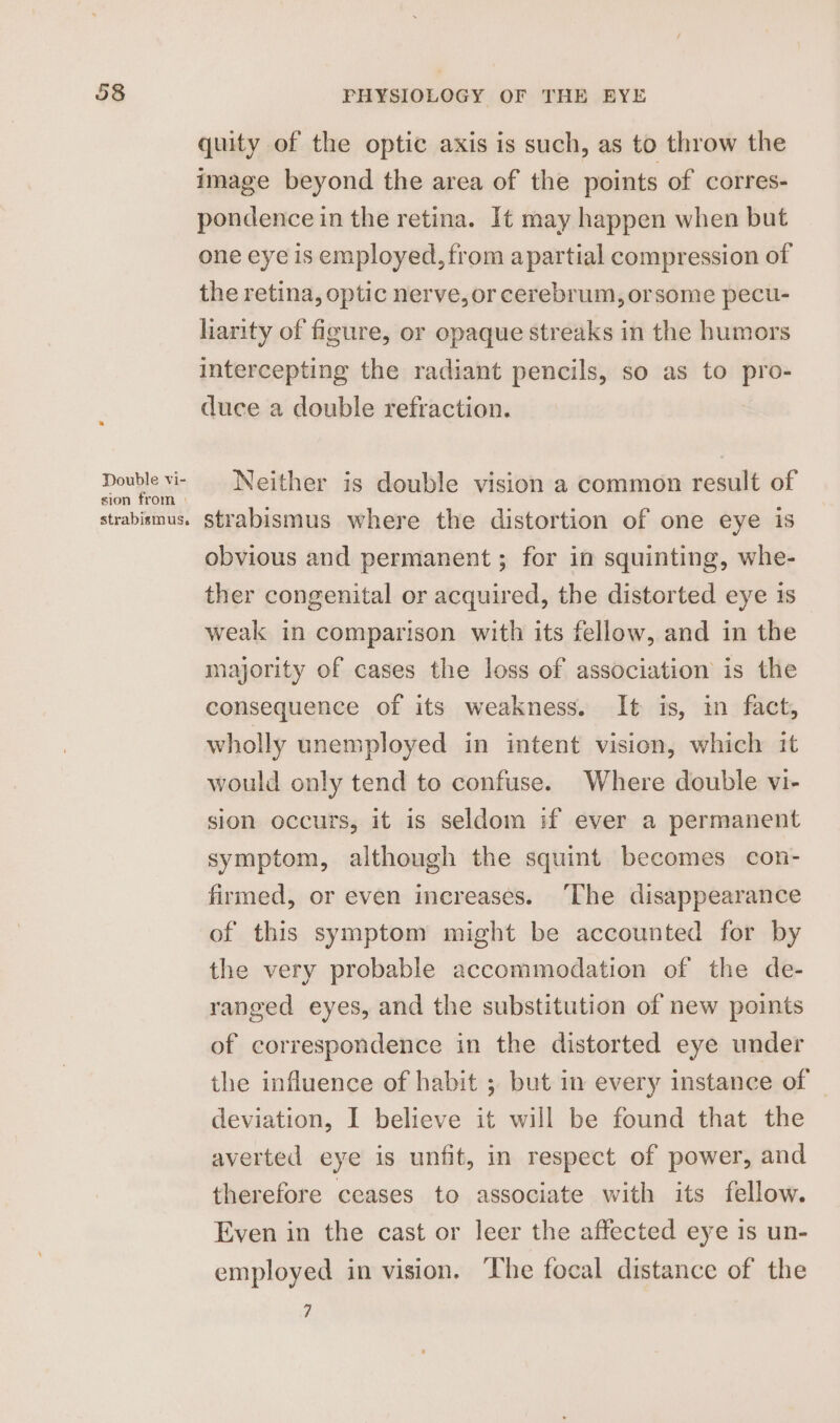 Double vi- sion from ) strabismus. PHYSIOLOGY OF THE EYE quity of the optic axis is such, as to throw the image beyond the area of the points of corres- pondence in the retina. It may happen when but one eye is employed, from apartial compression of the retina, optic nerve, or cerebrum, orsome pecu- liarity of figure, or opaque streaks in the humors intercepting the radiant pencils, so as to pro- duce a double refraction. Neither is double vision a common result of strabismus where the distortion of one eye is obvious and permanent ; for in squinting, whe- ther congenital or acquired, the distorted eye is weak in comparison with its fellow, and in the majority of cases the loss of association is the consequence of its weakness. It is, in fact, wholly unemployed in intent vision, which it would only tend to confuse. Where double vi- sion occurs, it is seldom if ever a permanent symptom, although the squint becomes con- firmed, or even increases. ‘The disappearance of this symptom might be accounted for by the very probable accommodation of the de- ranged eyes, and the substitution of new points of correspondence in the distorted eye under the influence of habit ; but in every instance of deviation, I believe it will be found that the averted eye is unfit, in respect of power, and therefore ceases to associate with its fellow. Even in the cast or leer the affected eye is un- employed in vision. he focal distance of the 7