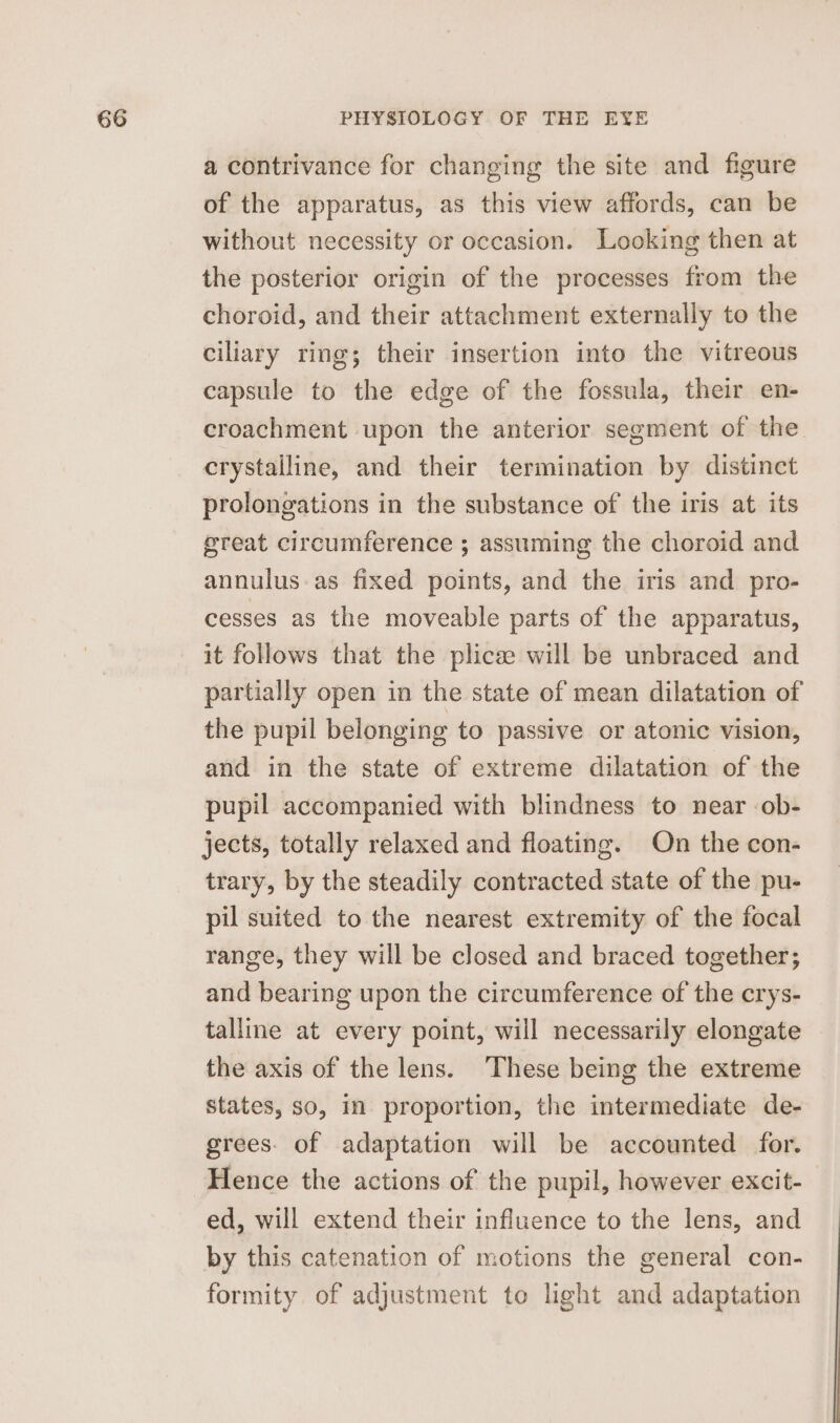 a contrivance for changing the site and figure of the apparatus, as this view affords, can be without necessity or occasion. Looking then at the posterior origin of the processes from the choroid, and their attachment externally to the ciliary ring; their insertion into the vitreous capsule to the edge of the fossula, their en- croachment upon the anterior segment of the crystalline, and their termination by distinct prolongations in the substance of the iris at its great circumference ; assuming the choroid and annulus.as fixed points, and the iris and pro- cesses as the moveable parts of the apparatus, it follows that the plicee will be unbraced and partially open in the state of mean dilatation of the pupil belonging to passive or atonic vision, and in the state of extreme dilatation of the pupil accompanied with blindness to near ob- jects, totally relaxed and floating. On the con- trary, by the steadily contracted state of the pu- pil suited to the nearest extremity of the focal range, they will be closed and braced together; and bearing upon the circumference of the crys- talline at every point, will necessarily elongate the axis of the lens. These being the extreme states, so, in proportion, the intermediate de- grees. of adaptation will be accounted for. Hence the actions of the pupil, however excit- | ed, will extend their influence to the lens, and by this catenation of motions the general con- formity of adjustment to light and adaptation