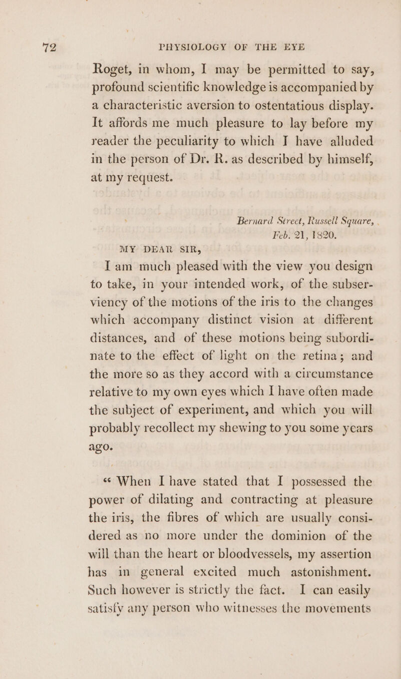 Roget, in whom, I may be permitted to say, profound scientific knowledge is accompanied by a characteristic aversion to ostentatious display. It affords me much pleasure to lay before my reader the peculiarity to which IT have alluded in the person of Dr. R. as described by himself, at my request. Bernard Street, Russell Square, . Feb. 21, 1820. MY DEAR SIR, Iam much pleased with the view you design to take, in your intended work, of the subser- viency of the motions of the iris to the changes which accompany distinct vision at different distances, and of these motions being subordi- nate to the effect of light on the retina; and the more so as they accord with a circumstance relative to my own eyes which I have often made the subject of experiment, and which you will probably recollect my shewing to you some years ago. «© When I have stated that I possessed the power of dilating and contracting at pleasure the iris, the fibres of which are usually consi- dered as no more under the dominion of the will than the heart or bloodvessels, my assertion has in general excited much astonishment. Such however is strictly the fact. I can easily satisfy any person who witnesses the movements