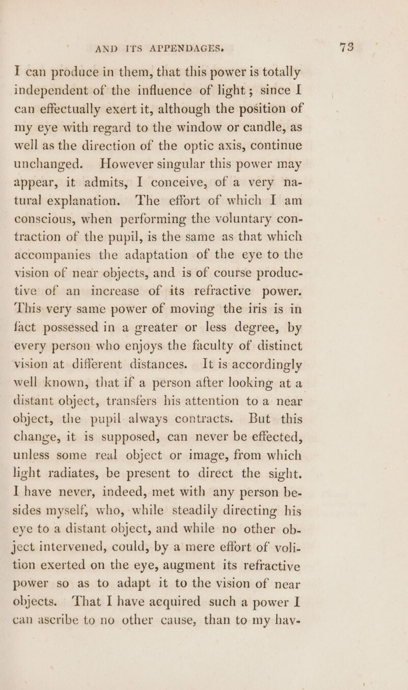 I can produce in them, that this power is totally independent of the influence of light; since I can effectually exert it, although the position of my eye with regard to the window or candle, as well as the direction of the optic axis, continue unchanged. However singular this power may appear, it admits, I conceive, of a very na- tural explanation. The effort of which I am conscious, when performing the voluntary con- traction of the pupil, is the same as that which accompanies the adaptation of the eye to the vision of near objects, and is of course produc- tive of an increase of its refractive power. This very same power of moving the iris is in fact possessed in a greater or less degree, by every person who enjoys the faculty of distinct vision at different distances. It is accordingly distant object, transfers his attention to a near object, the pupil always contracts. But this change, it is supposed, can never be effected, unless some real object or image, from which light radiates, be present to direct the sight. I have never, indeed, met with any person be- sides myself, who, while steadily directing his eye to a distant object, and while no other ob- ject intervened, could, by a mere effort of voli- tion exerted on the eye, augment its refractive power so as to adapt it to the vision of near objects. ‘That I have acquired such a power I can ascribe to no other cause, than to my hay- jer