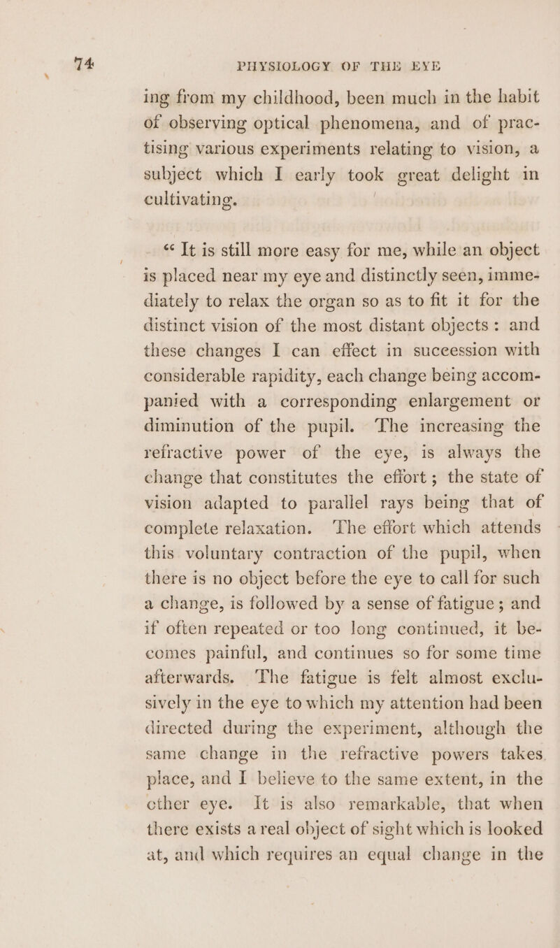 74: ing from my childhood, been much in the habit of observing optical phenomena, and of prac- tising various experiments relating to vision, a subject which I early peas great delight in cultivating. “ It is still more easy for me, while an object is placed near my eye and distinctly seen, imme- diately to relax the organ so as to fit it for the distinct vision of the most distant objects: and these changes I can effect in suceession with considerable rapidity, each change being accom- panied with a corresponding enlargement or diminution of the pupil. ‘The increasing the refractive power of the eye, is always the change that constitutes the effort ; the state of vision adapted to parallel rays being that of complete relaxation. ‘The effort which attends this voluntary contraction of the pupil, when there is no object before the eye to call for such a change, is followed by a sense of fatigue ; and if often repeated or too long continued, it be- comes painful, and continues so for some time afterwards. ‘The fatigue is felt almost exclu- sively in the eye to which my attention had been directed during the experiment, although the same change in the refractive powers takes place, and I believe to the same extent, in the cther eye. It is also remarkable, that when there exists areal object of sight which is looked at, and which requires an equal change in the