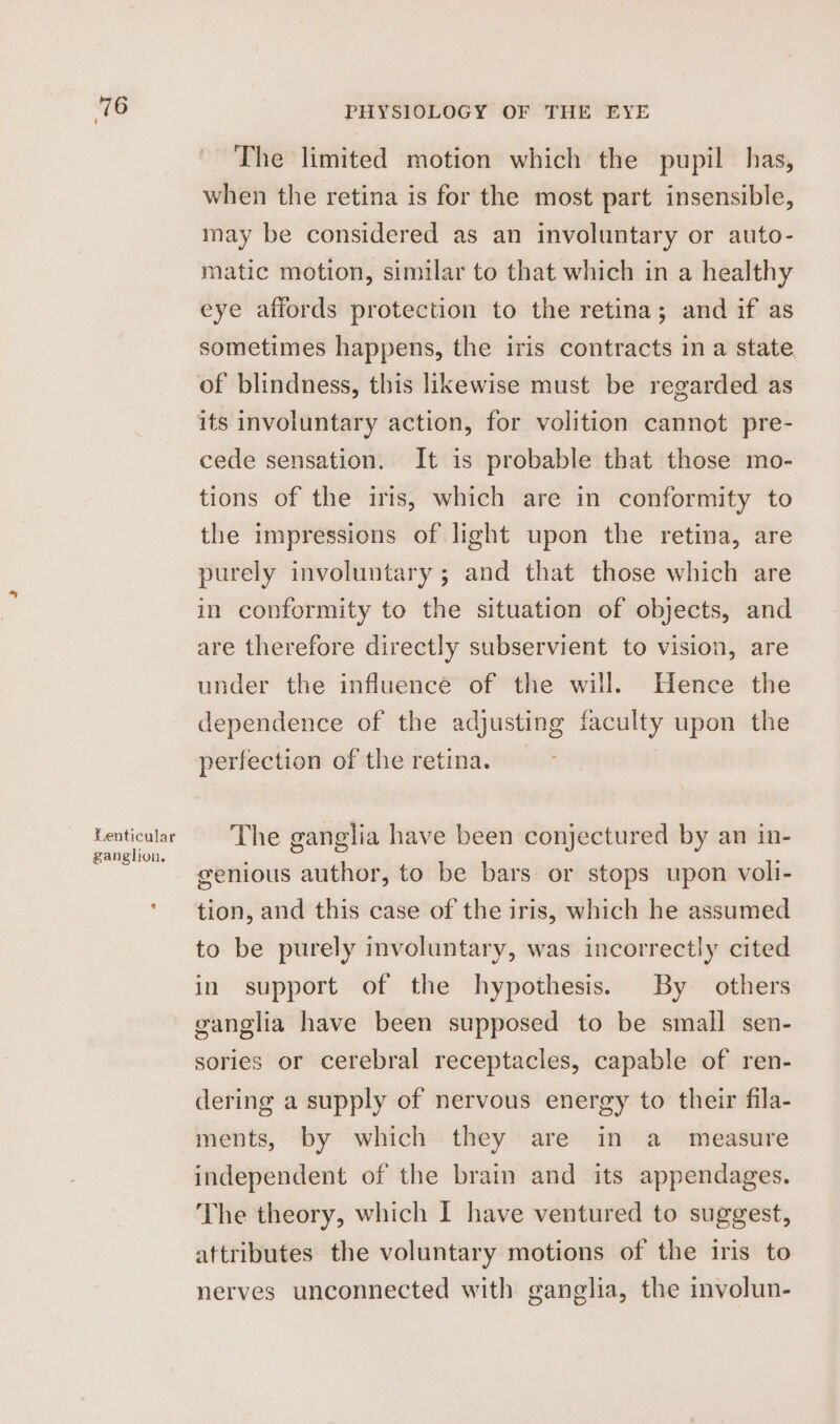 Lenticular ganglion. PHYSIOLOGY OF THE EYE The limited motion which the pupil has, when the retina is for the most part insensible, may be considered as an involuntary or auto- matic motion, similar to that which in a healthy eye affords protection to the retina; and if as sometimes happens, the iris contracts in a state of blindness, this likewise must be regarded as its involuntary action, for volition cannot pre- cede sensation. It is probable that those mo- tions of the iris, which are in conformity to the impressions of light upon the retina, are purely involuntary ; and that those which are in conformity to the situation of objects, and are therefore directly subservient to vision, are under the influence of the will. Hence the dependence of the adjusting faculty upon the perfection of the retina. The ganglia have been conjectured by an in- genious author, to be bars or stops upon voli- tion, and this case of the iris, which he assumed to be purely involuntary, was incorrectly cited in support of the hypothesis. By others ganglia have been supposed to be small sen- sories or cerebral receptacles, capable of ren- dering a supply of nervous energy to their fila- ments, by which they are in a measure independent of the brain and its appendages. The theory, which I have ventured to suggest, attributes the voluntary motions of the iris to nerves unconnected with ganglia, the involun-