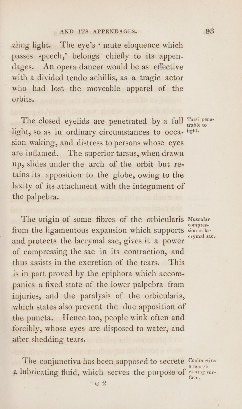 zhng light. The eye’s ‘ mute eloquence which passes speech,’ belongs chiefly to its appen- dages. An opera dancer would be as effective with a divided tendo achillis, as a tragic actor who had lost the moveable apparel of the orbits. The closed eyelids are penetrated by a full Ts! pene- light, so as in ordinary circumstances to occa. lisht sion waking, and distress to persons whose eyes are inflamed. ‘The superior tarsus, when drawn up, slides under the arch of the orbit but re- tains its apposition to the globe, owing to the laxity of its attachment with the integument of the palpebra. The origin of some fibres of the orbicularis Muscular from the ligamentous expansion which supports soa al ies and protects the lacrymal sac, gives it a power oo of compressing the sac in its contraction, and thus assists in the excretion of the tears. ‘This is in part proved by the epiphora which accom- panies a fixed state of the lower palpebra from injuries, and the paralysis of the orbicularis, which states also prevent the due apposition of the puncta. Hence too, people wink often and forcibly, whose eyes are disposed to water, and after shedding tears. The conjunctiva has been supposed to secrete Conjunctiva a non-se- a lubricating fluid, which serves the purpose of cretivg sur- face, G 2