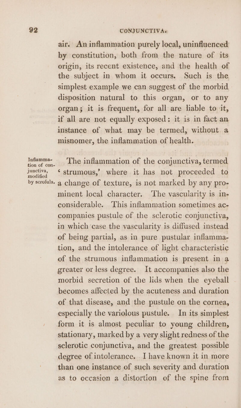 TInflamma- tion of con- junctiva, modified by scrofula. air. An inflammation purely local, uninfluenced by constitution, both from the nature of its origin, its recent existence, and the health of the subject in whom it occurs. Such is the simplest example we can suggest of the morbid - disposition natural to this organ, or to any organ; it is frequent, for all are liable to it, if all are not equally exposed: it is in fact an instance of what may be termed, without a misnomer, the inflammation of health. The inflammation of the conjunctiva, termed ‘strumous,’ where it has not proceeded to a change of texture, is not marked by any pro- minent local character. ‘The vascularity is in- considerable. This inflammation sometimes ac- companies pustule of the sclerotic conjunctiva, in which ‘case the vascularity is diffused instead of being partial, as in pure pustular inflamma- tion, and the intolerance of light characteristic of the strumous inflammation is present in a greater or less degree. It accompanies also the morbid secretion of the lids when the eyeball becomes affected by the acuteness and duration of that disease, and the pustule on the cornea, especially the variolous pustule. In its simplest form it is almost peculiar to young children, stationary, marked by a very slight redness of the sclerotic conjunctiva, and the greatest possible degree of intolerance. I have known it in more than one instance of such severity and duration as to occasion a distortion of the spine from