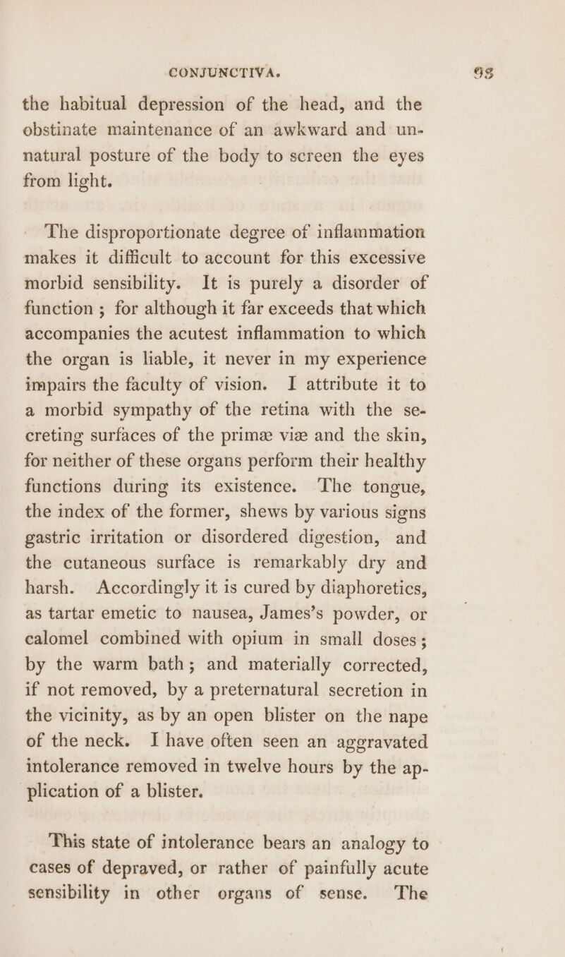 the habitual depression of the head, and the obstinate maintenance of an awkward and un- natural posture of the body to screen the eyes from light. The disproportionate degree of inflammation makes it difficult to account for this excessive morbid sensibility. It is purely a disorder of function ; for although it far exceeds that which accompanies the acutest inflammation to which the organ is liable, it never in my experience impairs the faculty of vision. I attribute it to a morbid sympathy of the retina with the se- creting surfaces of the prime vie and the skin, for neither of these organs perform their healthy functions during its existence. The tongue, the index of the former, shews by various signs gastric irritation or disordered digestion, and the cutaneous surface is remarkably dry and harsh. Accordingly it is cured by diaphoretics, as tartar emetic to nausea, James’s powder, or calomel combined with opium in small doses ; by the warm bath; and materially corrected, if not removed, by a preternatural secretion in the vicinity, as by an open blister on the nape of the neck. I have often seen an aggravated intolerance removed in twelve hours by the ap- plication of a blister. This state of intolerance bears an analogy to cases of depraved, or rather of painfully acute sensibility in other organs of sense. The