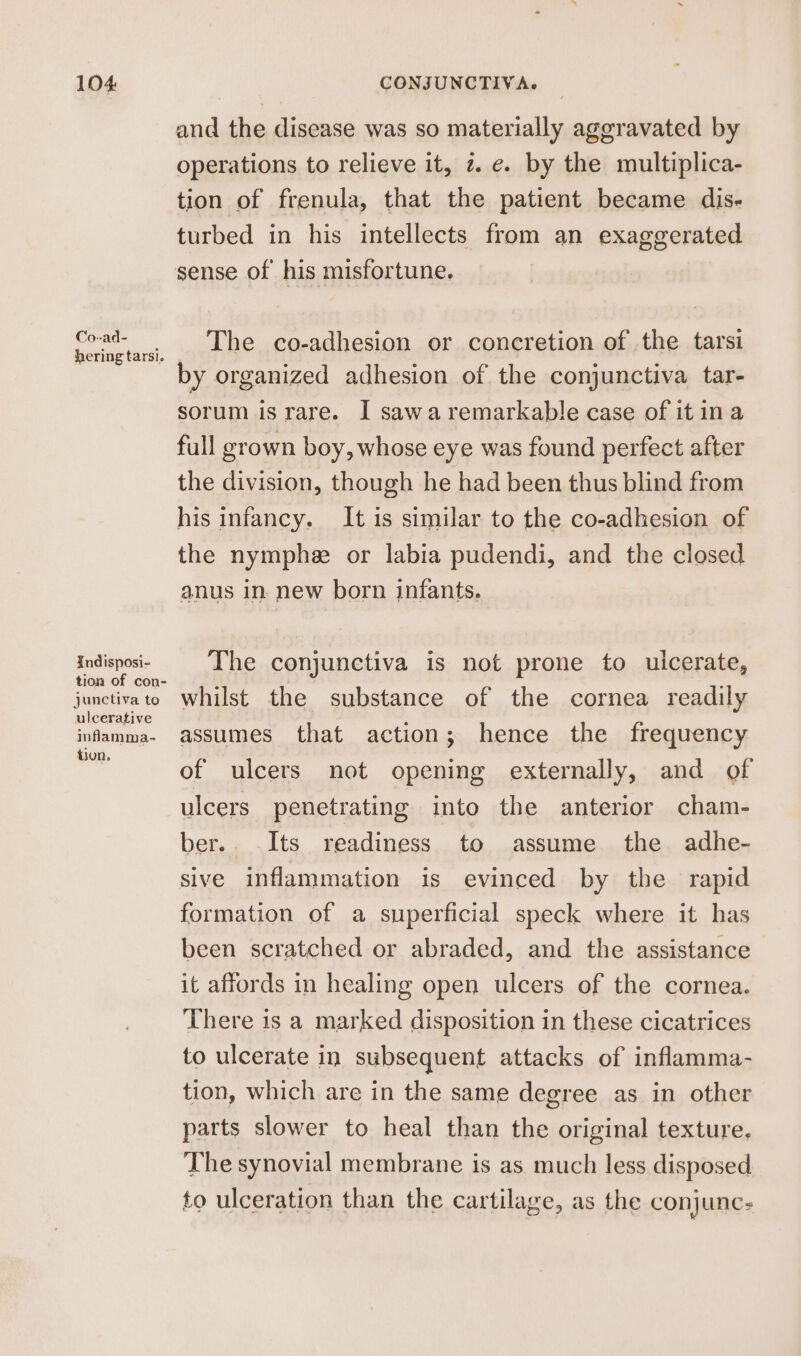 Co--ad- hering tarsi. Xndisposi- tion of con- junctiva to ulcerative inflamma- tion. and the disease was so materially aggravated by operations to relieve it, ze. by the multiplica- tion of frenula, that the patient became dis- turbed in his intellects from an exaggerated sense of his misfortune. The co-adhesion or concretion of the tarsi by organized adhesion of the conjunctiva tar- sorum is rare. I sawa remarkable case of it ina full grown boy, whose eye was found perfect after the division, though he had been thus blind from his infancy. It is similar to the co-adhesion of the nymphe or labia pudendi, and the closed anus in. new born infants. The conjunctiva is not prone to ulcerate, whilst the substance of the cornea readily assumes that action; hence the frequency of ulcers not opening externally, and of ulcers penetrating into the anterior cham- ber.. Its readiness to assume the adhe- sive inflammation is evinced by the rapid formation of a superficial speck where it has been scratched or abraded, and the assistance it affords in healing open ulcers of the cornea. There is a marked disposition in these cicatrices to ulcerate in subsequent attacks of inflamma- tion, which are in the same degree as in other parts slower to heal than the original texture, The synovial membrane is as much less disposed to ulceration than the cartilage, as the conjunc: