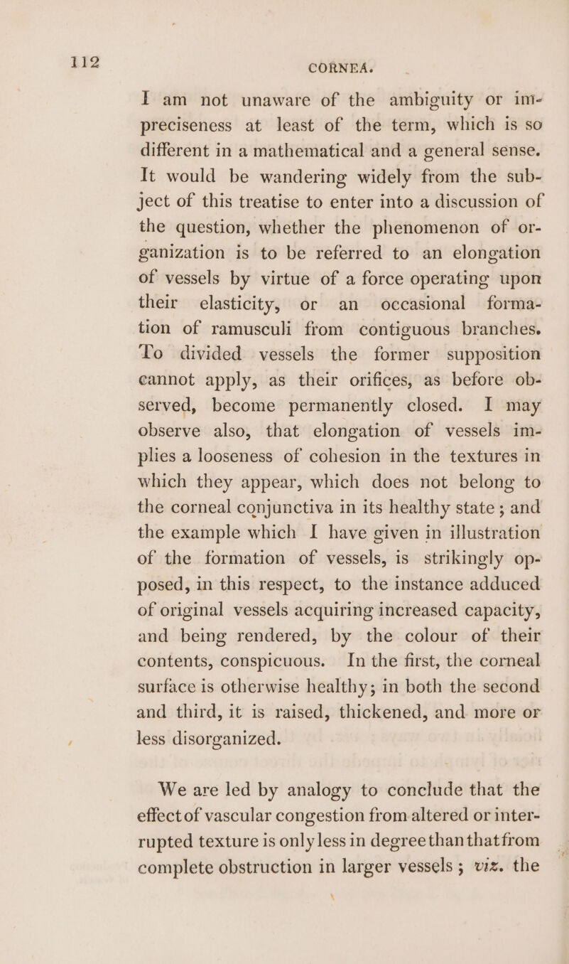 IT am not unaware of the ambiguity or im- preciseness at least of the term, which is so different in a mathematical and a general sense. It would be wandering widely from the sub- ject of this treatise to enter into a discussion of the question, whether the phenomenon of or- ganization is to be referred to an elongation of vessels by virtue of a force operating upon their elasticity, or an occasional forma- To divided vessels the former supposition cannot apply, as their orifices, as before ob- served, become permanently closed. I may observe also, that elongation of vessels im- plies a looseness of cohesion in the textures in which they appear, which does not belong to the corneal conjunctiva in its healthy state ; and the example which I have given in illustration of the formation of vessels, is strikingly op- posed, in this respect, to the instance adduced of original vessels acquiring increased capacity, and being rendered, by the colour of their contents, conspicuous. In the first, the corneal surface is otherwise healthy; in both the second and third, it is raised, thickened, and more or less disorganized. We are led by analogy to conclude that the effect of vascular congestion from altered or inter- rupted texture is only less in degree than that from complete obstruction in larger vessels ; vz. the \